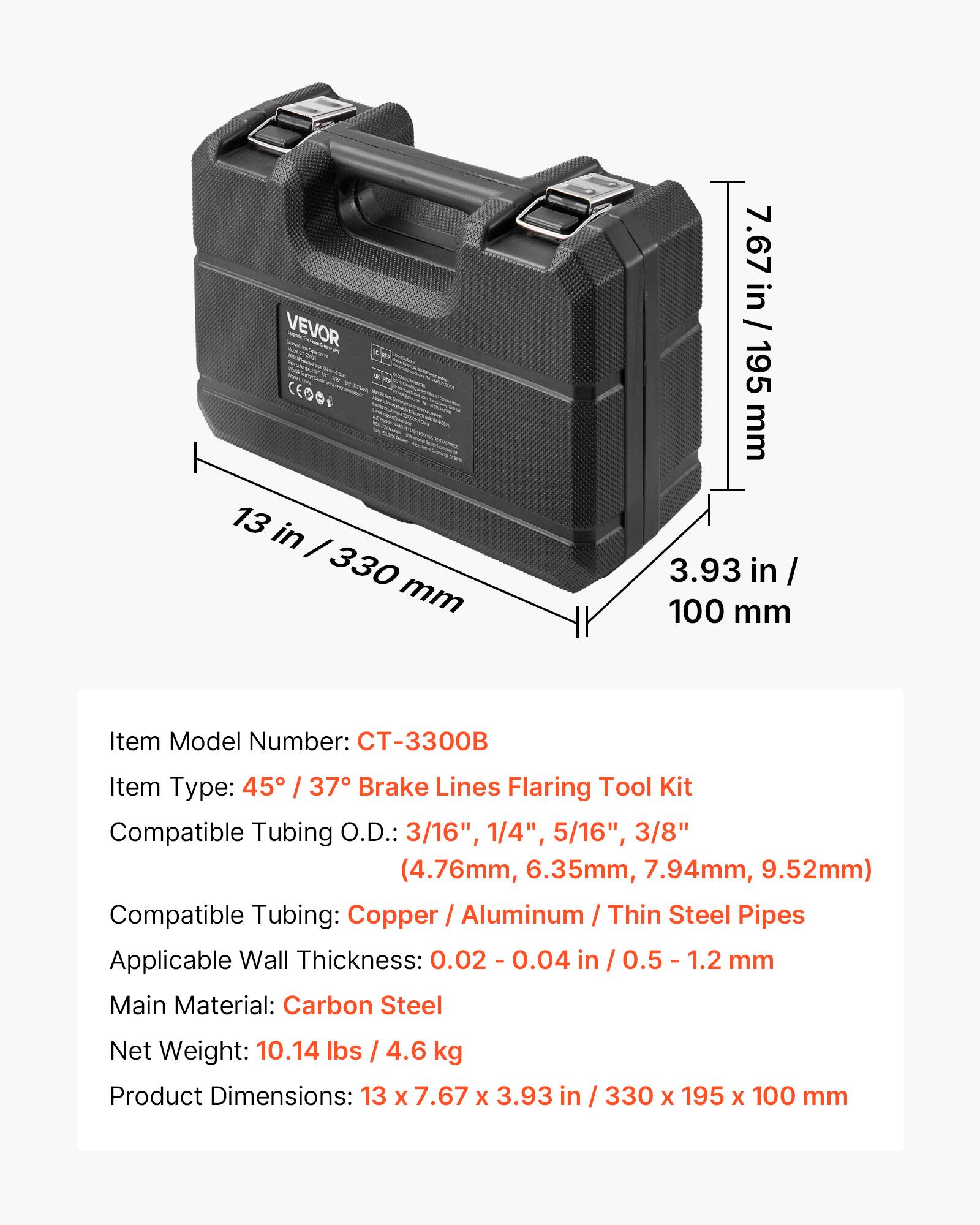 VEVOR CT-3300B

Item Model Number: CT-3300B

Item Type: 45° / 37° Brake Lines Flaring Tool Kit

Compatible Tubing O.D.: 3/16", 1/4", 5/16", 3/8" (4.76mm, 6.35mm, 7.94mm, 9.52mm)

Compatible Tubing: Copper / Aluminum / Thin Steel Pipes

Applicable Wall Thickness: 0.02 - 0.04 in / 0.5 - 1.2 mm

Main Material: Carbon Steel

Net Weight: 10.14 lbs / 4.6 kg

Product Dimensions: 13 x 7.67 x 3.93 in / 330 x 195 x 100 mm