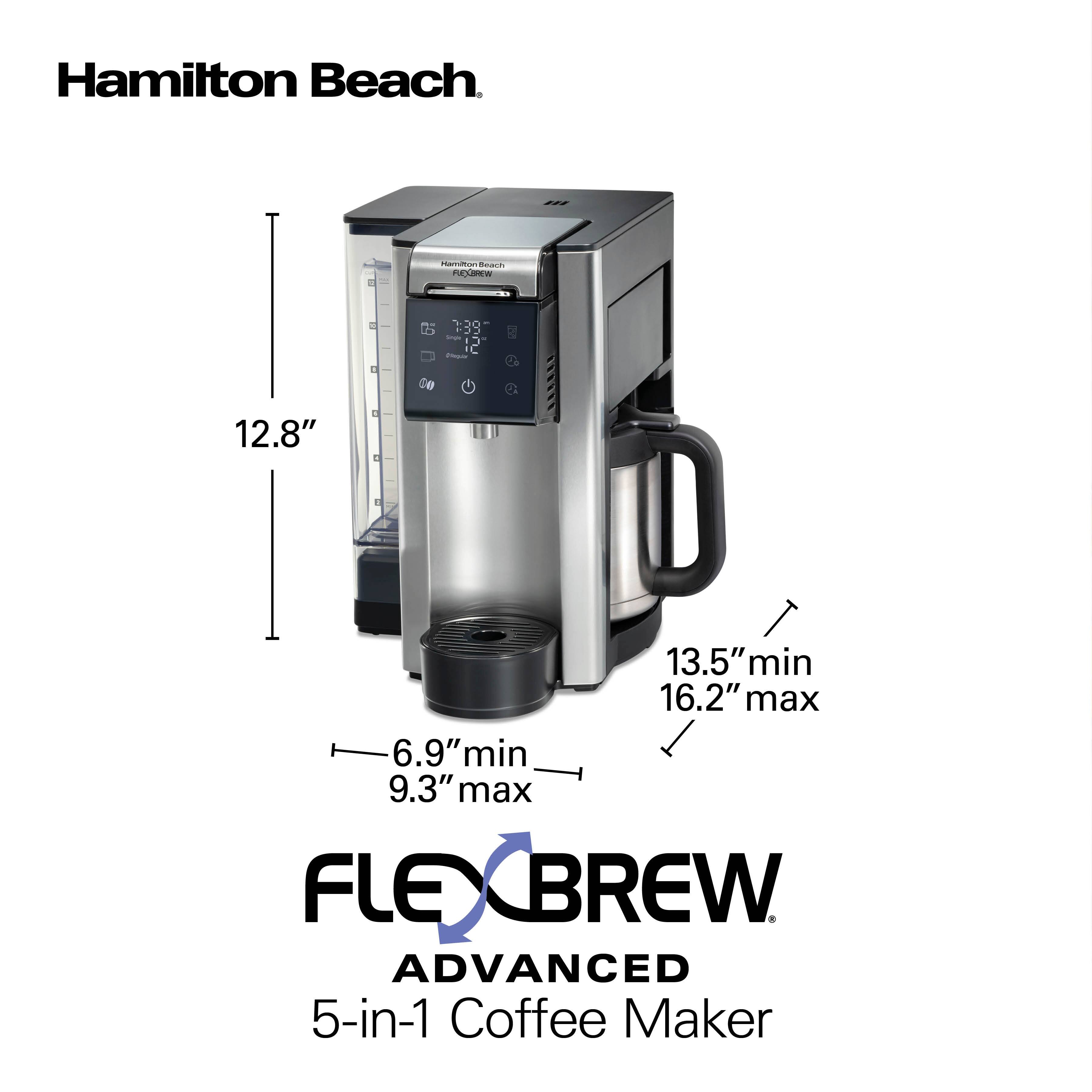 Hamilton Beach

Hamilton Beach FLEXBREW

1:39

12.8"

I

E

13.5" min 16.2" max 6.9" min 9.3" max

FLEXBREW ADVANCED 5-in-1 Coffee Maker