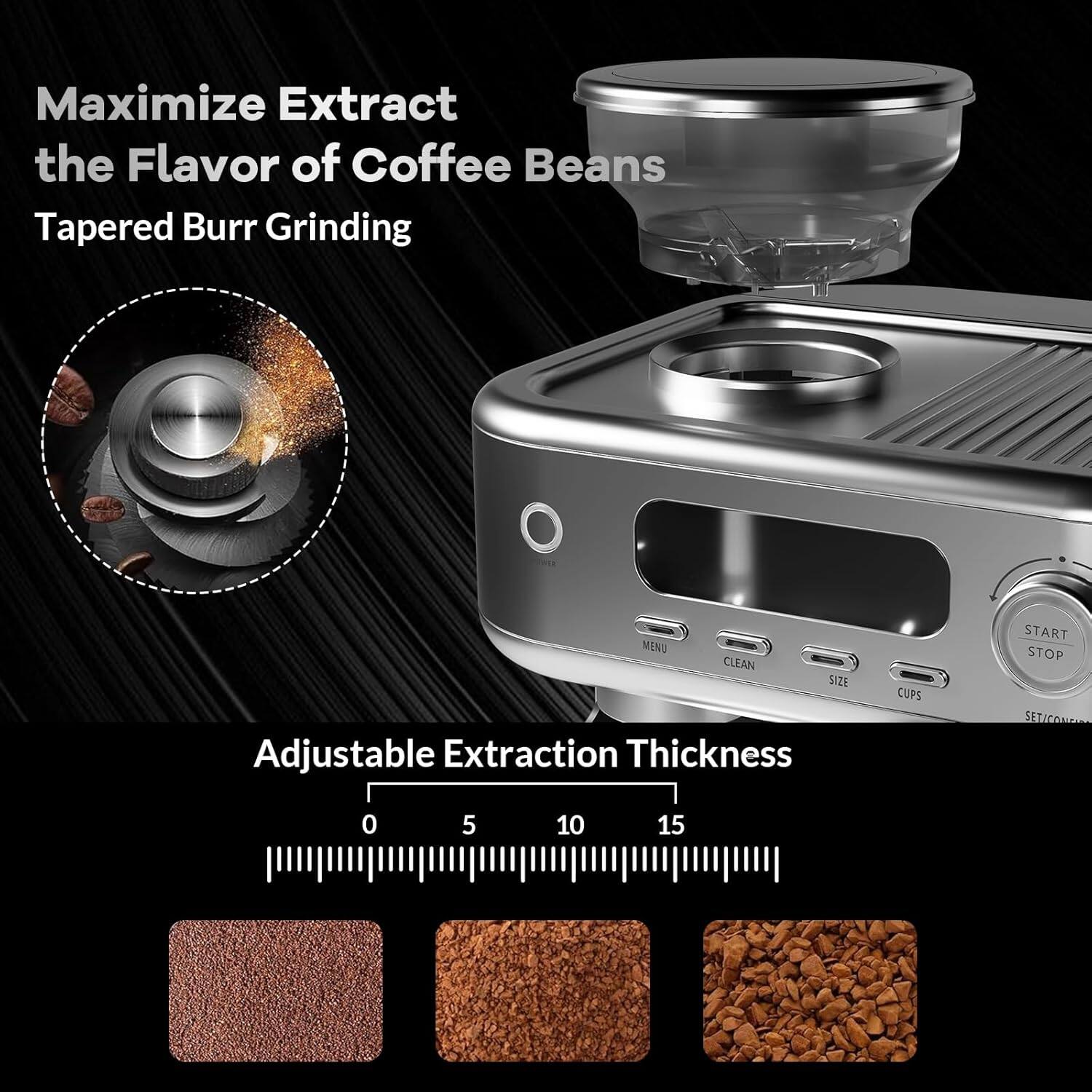 Maximize Extract the Flavor of Coffee Beans  
Tapered Burr Grinding  

Adjustable Extraction Thickness  
0 5 10 15  

MENU CLEAN SIZE CUPS START STOP SETICONIN