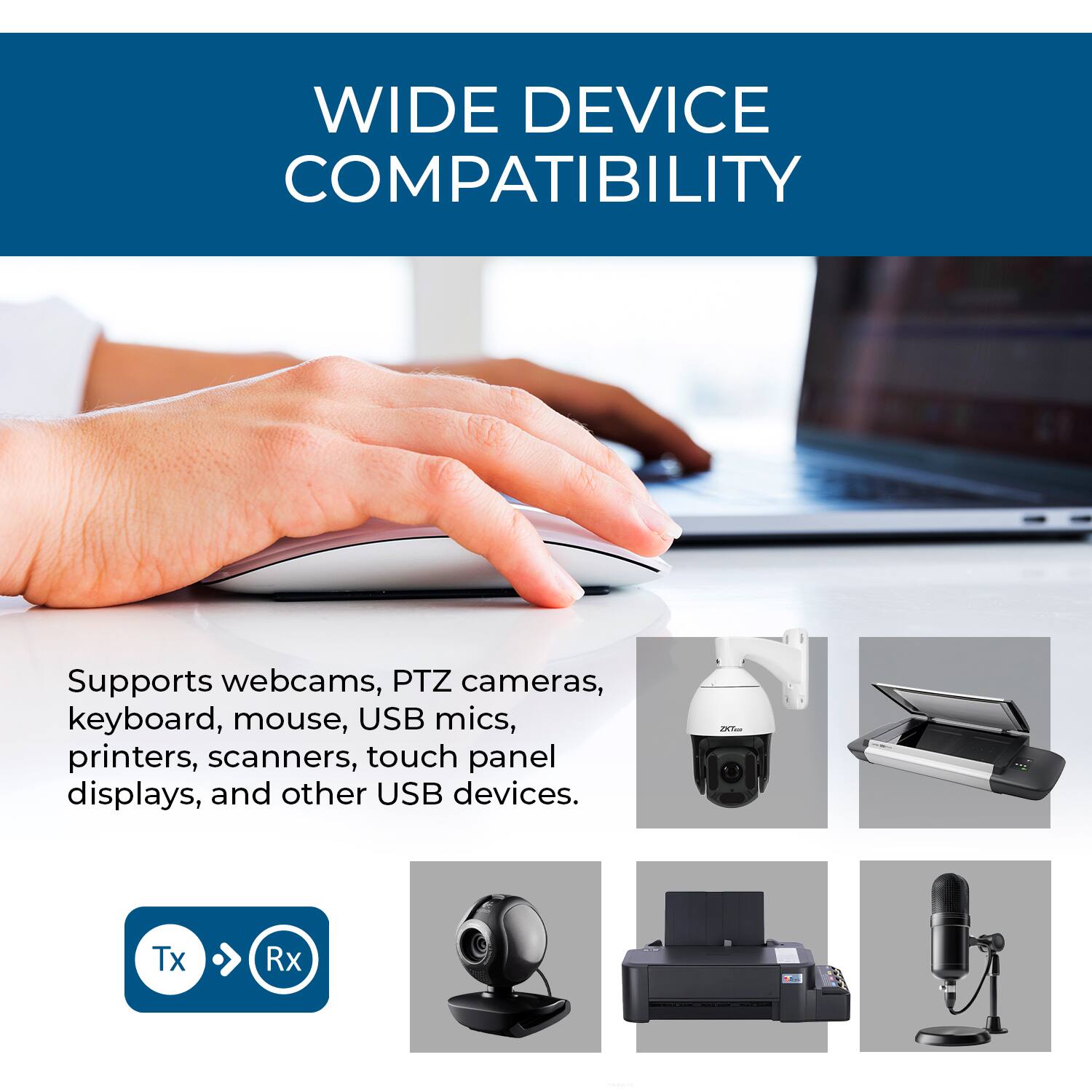 WIDE DEVICE COMPATIBILITY

Supports webcams, PTZ cameras, keyboard, mouse, USB mics, printers, scanners, touch panel displays, and other USB devices.

Tx > Rx