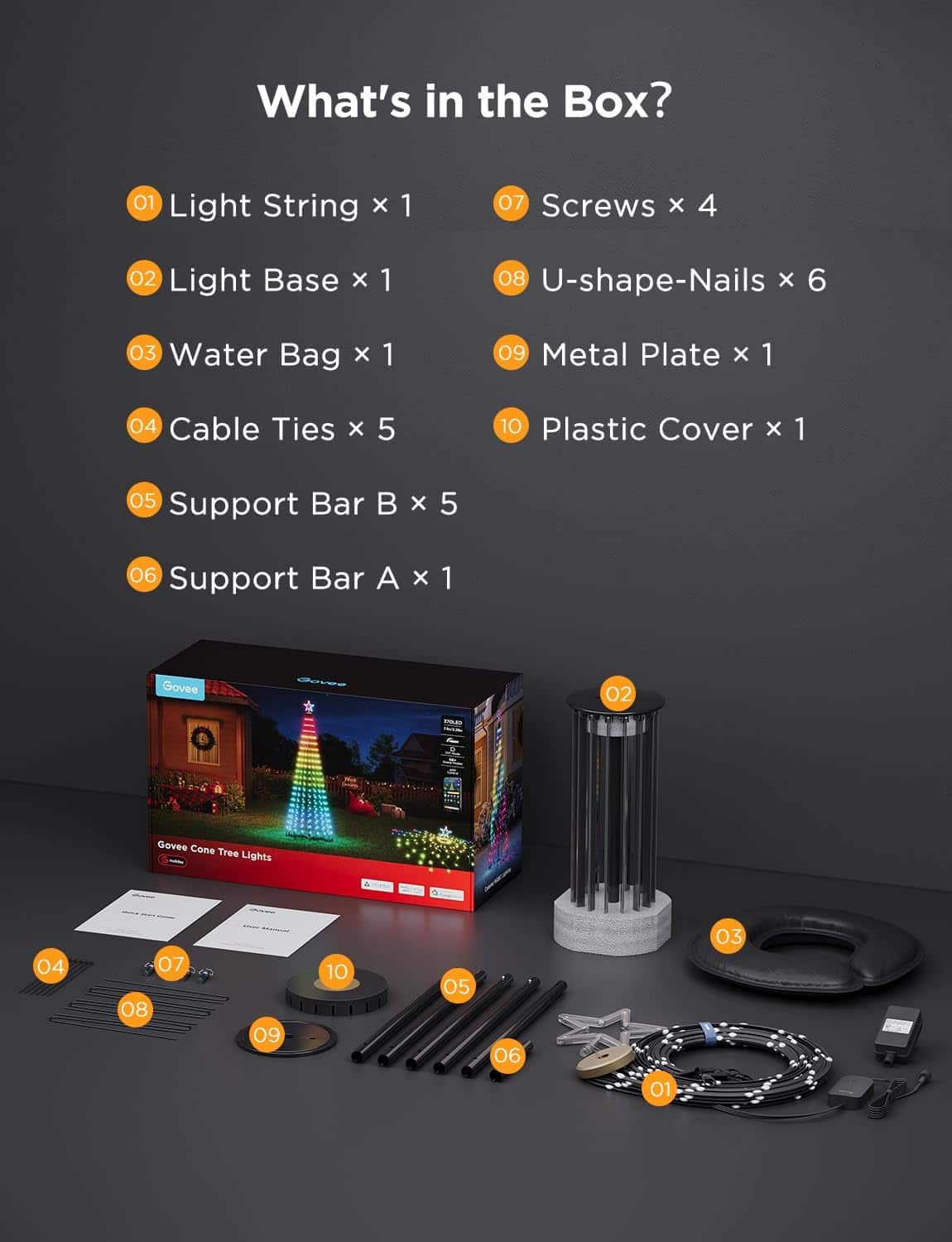 What's in the Box?
01 Light String x 1
02 Light Base x 1
03 Water Bag x 1
04 Cable Ties x 5
05 Support Bar B x 5
06 Support Bar A x 1
07 Screws x 4
08 U-shape-Nails x 6
09 Metal Plate x 1
10 Plastic Cover x 1
Govee Cone Tree Lights