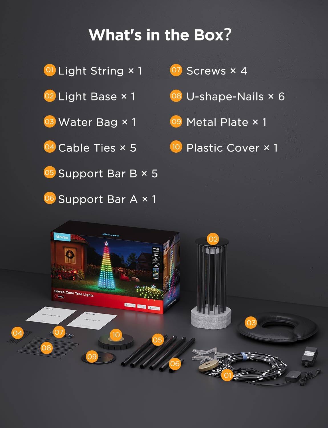 What's in the Box?

01 Light String x 1  
02 Light Base x 1  
03 Water Bag x 1  
04 Cable Ties x 5  
05 Support Bar B x 5  
06 Support Bar A x 1  
07 Screws x 4  
08 U-shape-Nails x 6  
09 Metal Plate x 1  
10 Plastic Cover x 1  

Govee Cone Tree Lights