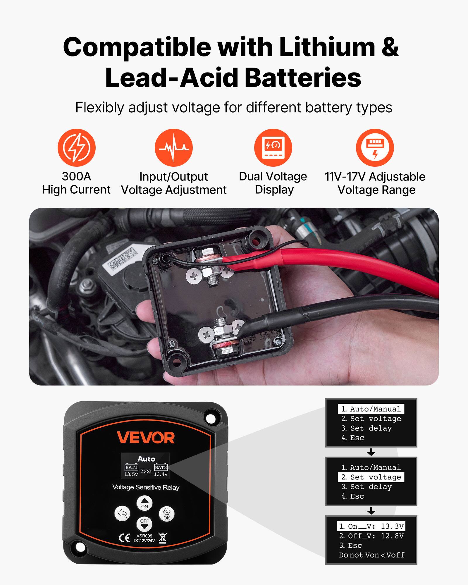 Compatible with Lithium & Lead-Acid Batteries  
Flexibly adjust voltage for different battery types  

- 300A High Current  
- Input/Output Voltage Adjustment  
- Dual Voltage Display  
- 11V-17V Adjustable Voltage Range  

VEVOR  
Voltage Sensitive Relay  
1. Auto/Manual  
2. Set voltage  
3. Set delay  
4. Esc  

1. Auto/Manual  
2. Set voltage  
3. Set delay  
4. Esc  

1. On_V: 13.3V  
2. Off_V: 12.8V  
3. Esc  
Do not Von < Voff