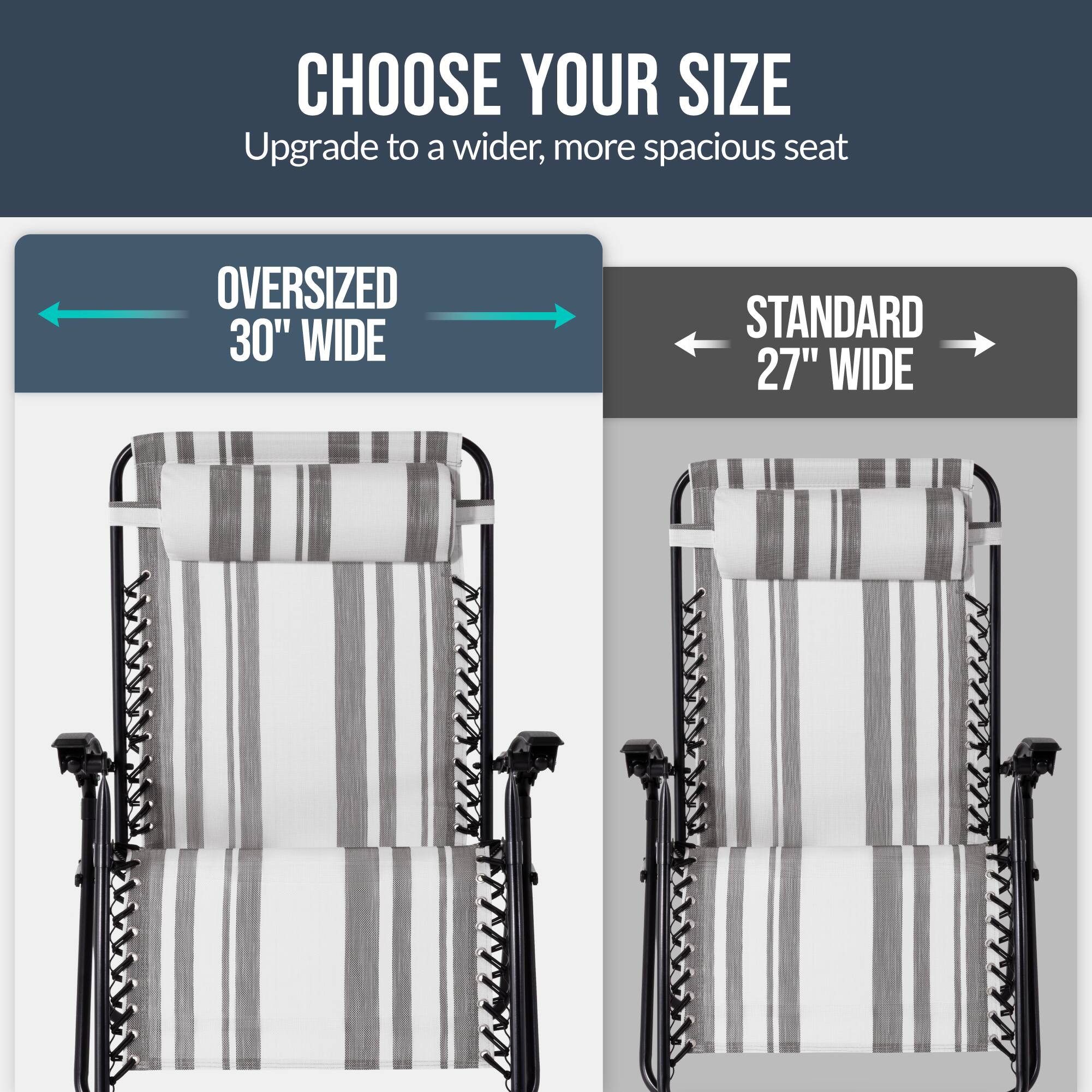 CHOOSE YOUR SIZE  
Upgrade to a wider, more spacious seat  

OVERSIZED 30" WIDE  
STANDARD 27" WIDE