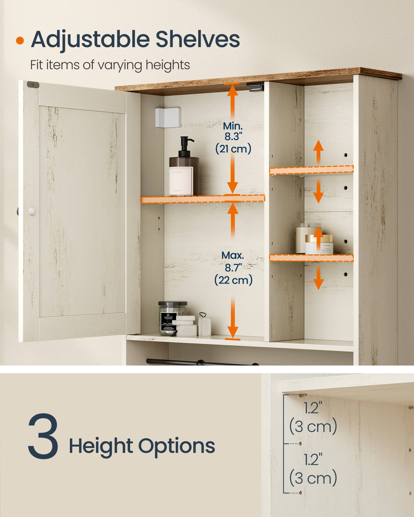 Adjustable Shelves  
Fit items of varying heights  
Min. 8.3" (21 cm)  
Max. 8.7" (22 cm)  
3 Height Options  
1.2" (3 cm)  
1.2" (3 cm)