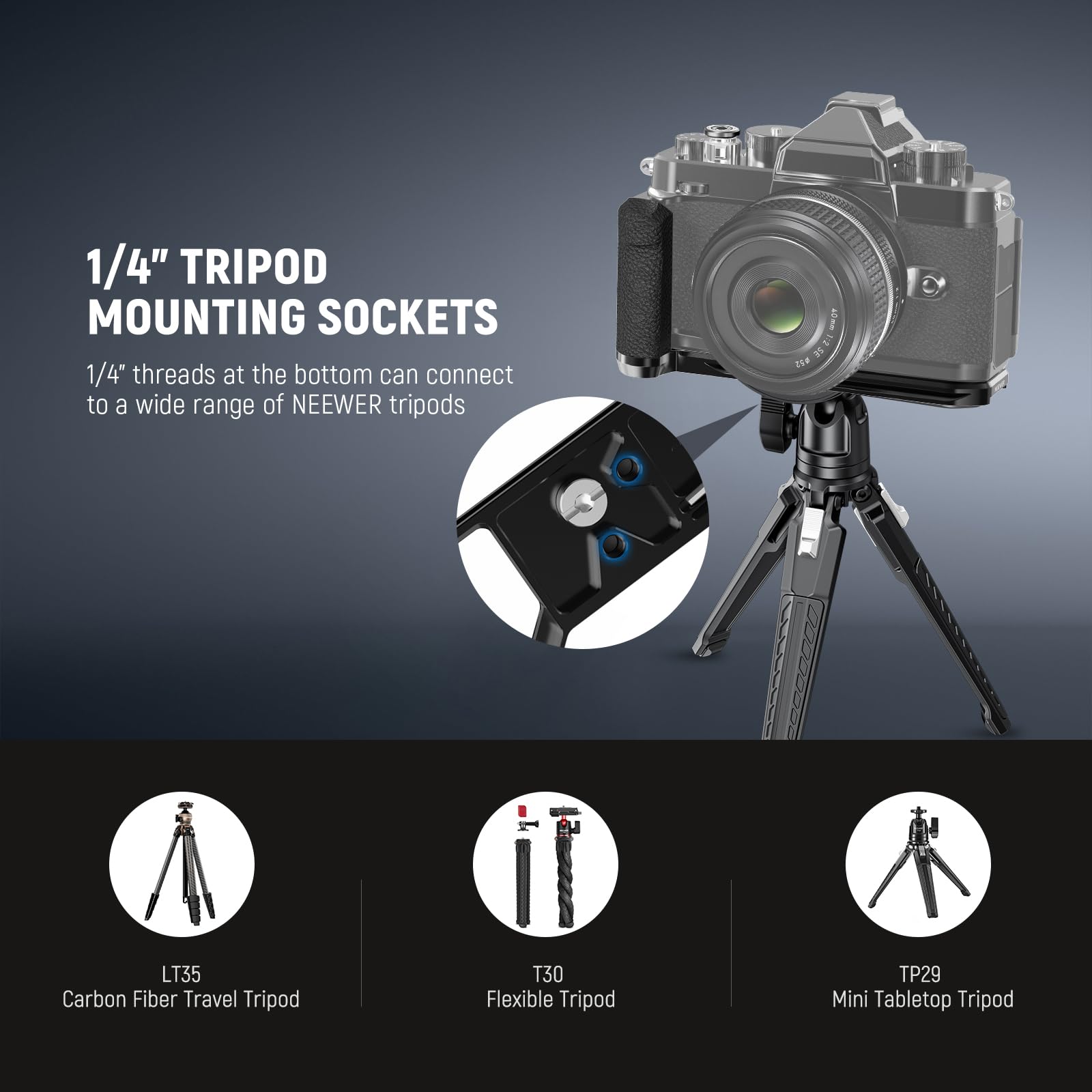 1/4" TRIPOD MOUNTING SOCKETS  
1/4" threads at the bottom can connect to a wide range of NEEWER tripods

- FI 35  
- LT35 Carbon Fiber Travel Tripod  
- T30 Flexible Tripod  
- TP29 Mini Tabletop Tripod