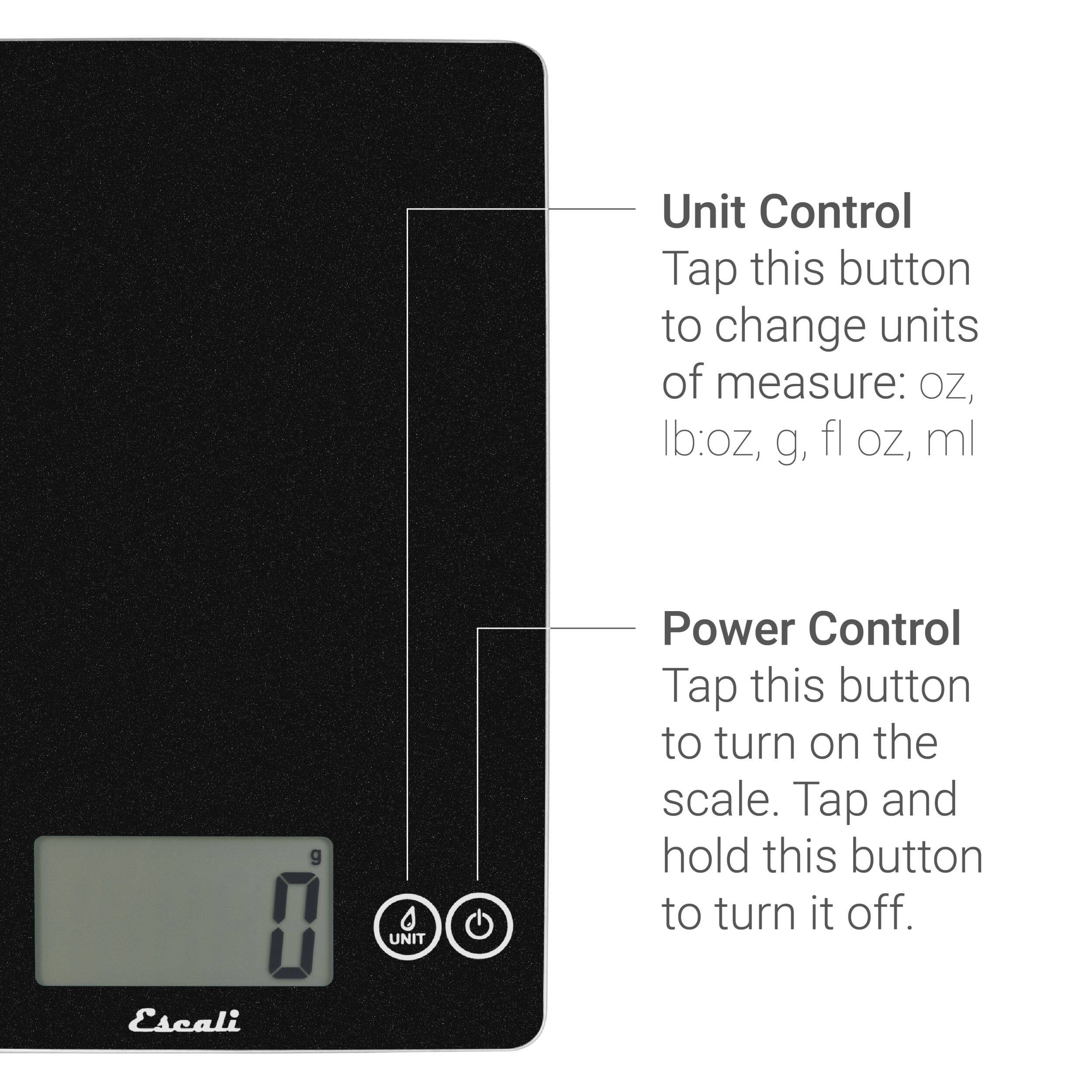 Unit Control Tap this button to change units of measure: oz, lb:oz, g, fl oz, ml

Power Control Tap this button to turn on the scale. Tap and hold this button to turn it off.