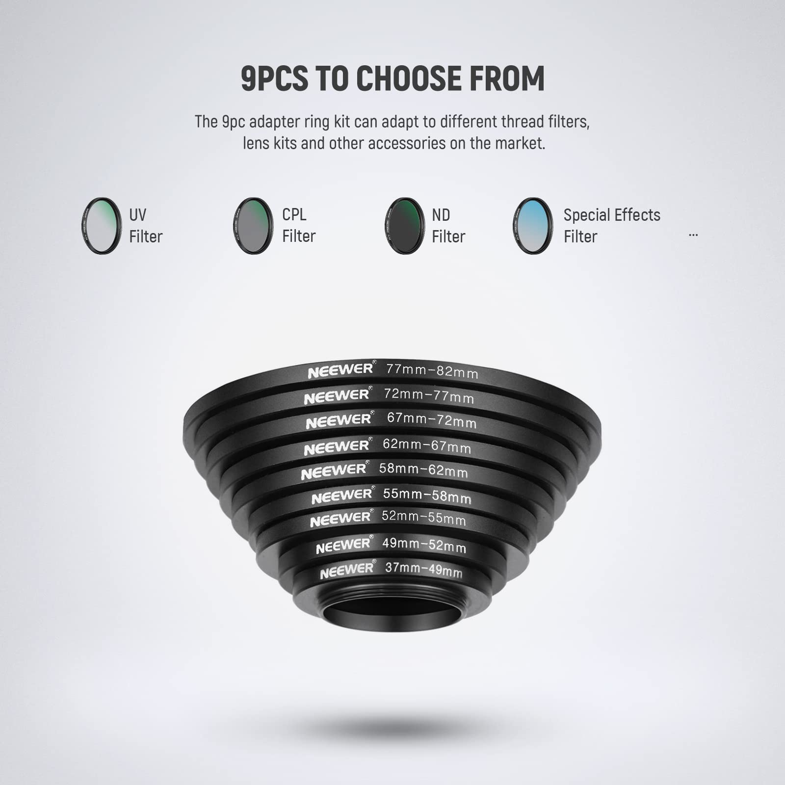 9PCS TO CHOOSE FROM

The 9pc adapter ring kit can adapt to different thread filters, lens kits and other accessories on the market.

UV Filter CPL Filter ND Filter Special Effects Filter

NEEWER 77mm-82mm
NEEWER 72mm-77mm
NEEWER 67mm-72mm
NEEWER 62mm-67mm
NEEWER 58mm-62mm
NEEWER 55mm-58mm
NEEWER 52mm-55mm
NEEWER 49mm-52mm
NEEWER 37mm-49mm