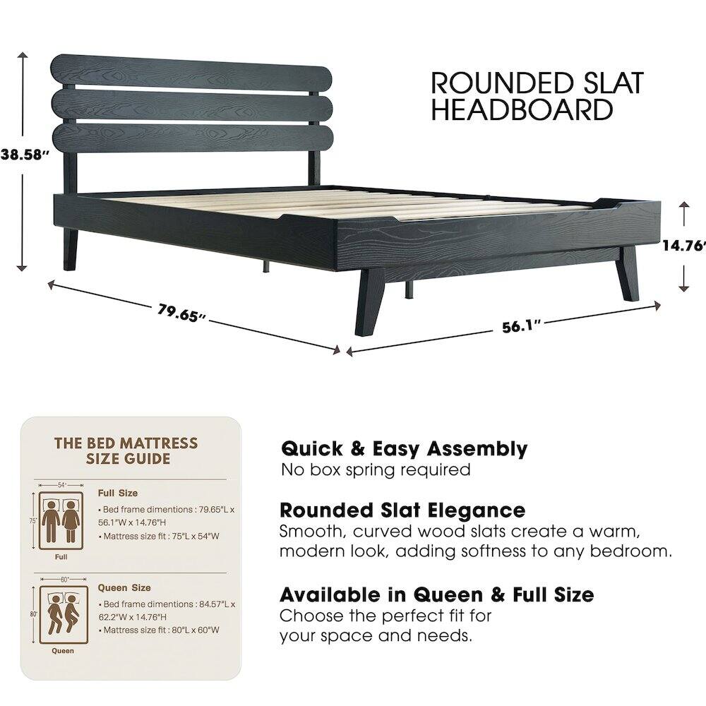 ROUNDED SLAT HEADBOARD

38.58" 14.76" 79.65" 56.1" 75"

THE BED MATTRESS SIZE GUIDE

Full Size Bed frame dimensions: 79.65"L x 56.1"W x 14.76"H
Mattress size fit: 75"L x 54"W

Quick & Easy Assembly
No box spring required

Rounded Slat Elegance
Smooth, curved wood slats create a warm, modern look, adding softness to any bedroom.

Available in Queen & Full Size
Choose the perfect fit for your space and needs.

Queen Size Bed frame dimensions: 84.57"L x 62.2"W x 14.76"H
Mattress size fit: 80"L x 60"W