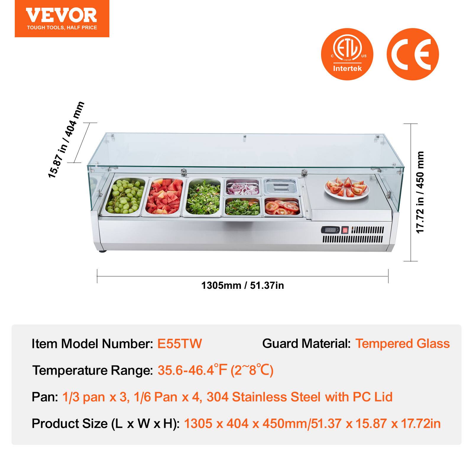 VEVOR  
TOUGH TOOLS, HALF PRICE  

ETL US Intertek  
CE  

1305mm / 51.37in  
404mm / 15.87in  
450mm / 17.72in  

Item Model Number: E55TW  
Temperature Range: 35.6-46.4°F (2~8°C)  
Pan: 1/3 pan x 3, 1/6 Pan x 4, 304 Stainless Steel with PC Lid  
Product Size (L x W x H): 1305 x 404 x 450mm / 51.37 x 15.87 x 17.72in  

Guard Material: Tempered Glass