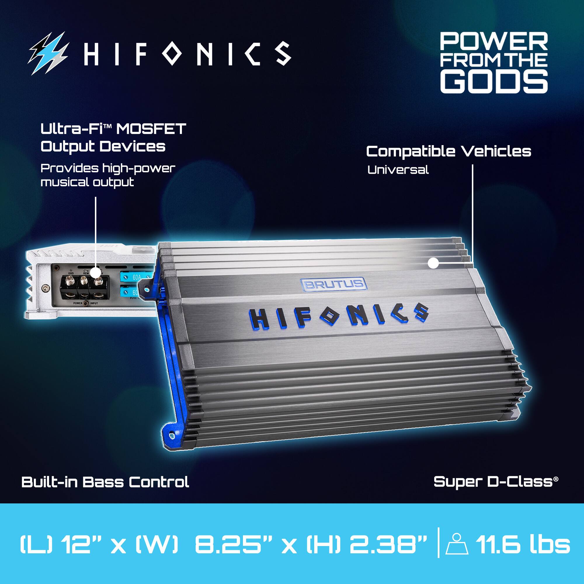 HIFONICS  
POWER FROM THE GODS  

Ultra-Fi™ MOSFET Output Devices  
Provides high-power musical output  

Built-in Bass Control  

Super D-Class®  

Compatible Vehicles  
Universal  

(L) 12" x (W) 8.25" x (H) 2.38"  
11.6 lbs