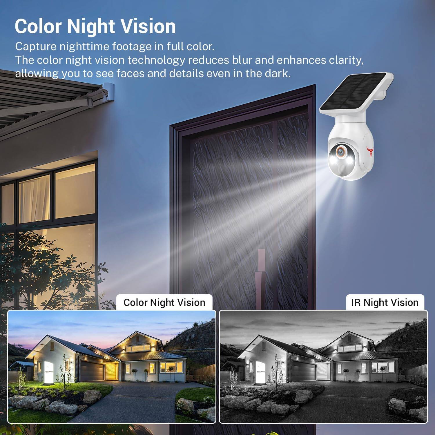 Color Night Vision  
Capture nighttime footage in full color.  
The color night vision technology reduces blur and enhances clarity, allowing you to see faces and details even in the dark.  

Color Night Vision  
IR Night Vision