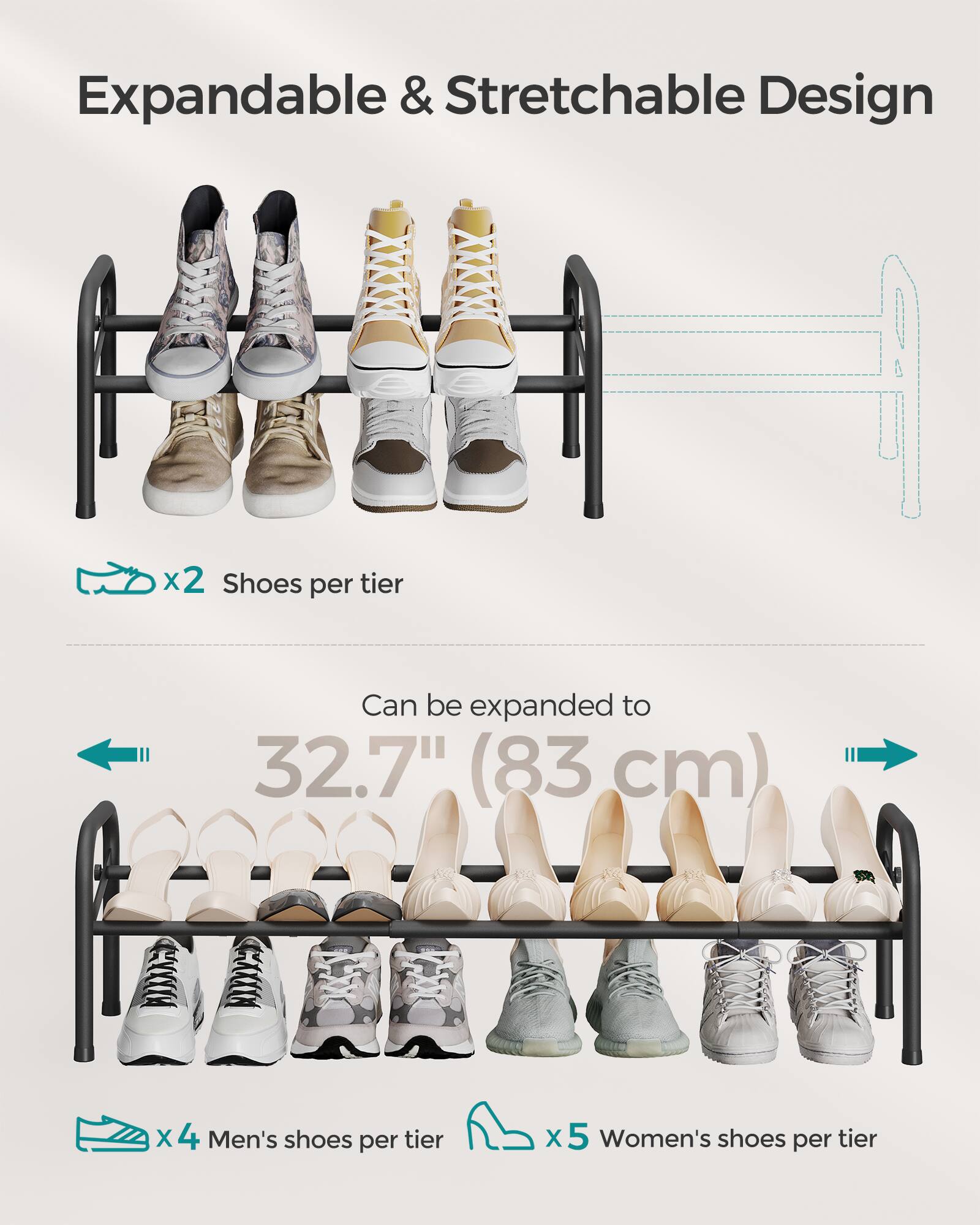 Expandable & Stretchable Design

x2 Shoes per tier

Can be expanded to 32.7" (83 cm)

x4 Men's shoes per tier

x5 Women's shoes per tier