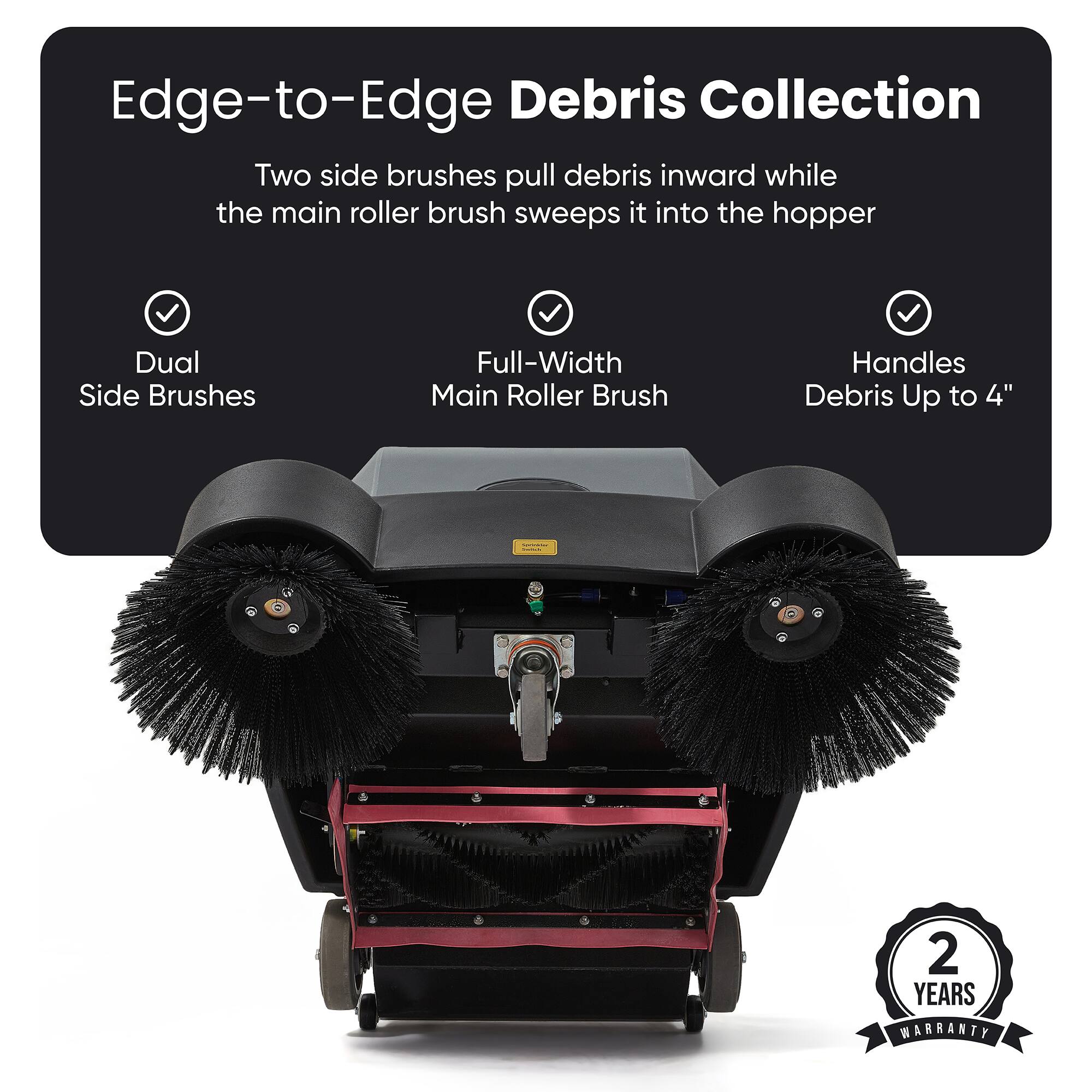 Edge-to-Edge Debris Collection  
Two side brushes pull debris inward while the main roller brush sweeps it into the hopper  
Dual Side Brushes  
Full-Width Main Roller Brush  
Handles Debris Up to 4"  
2 YEARS WARRANTY