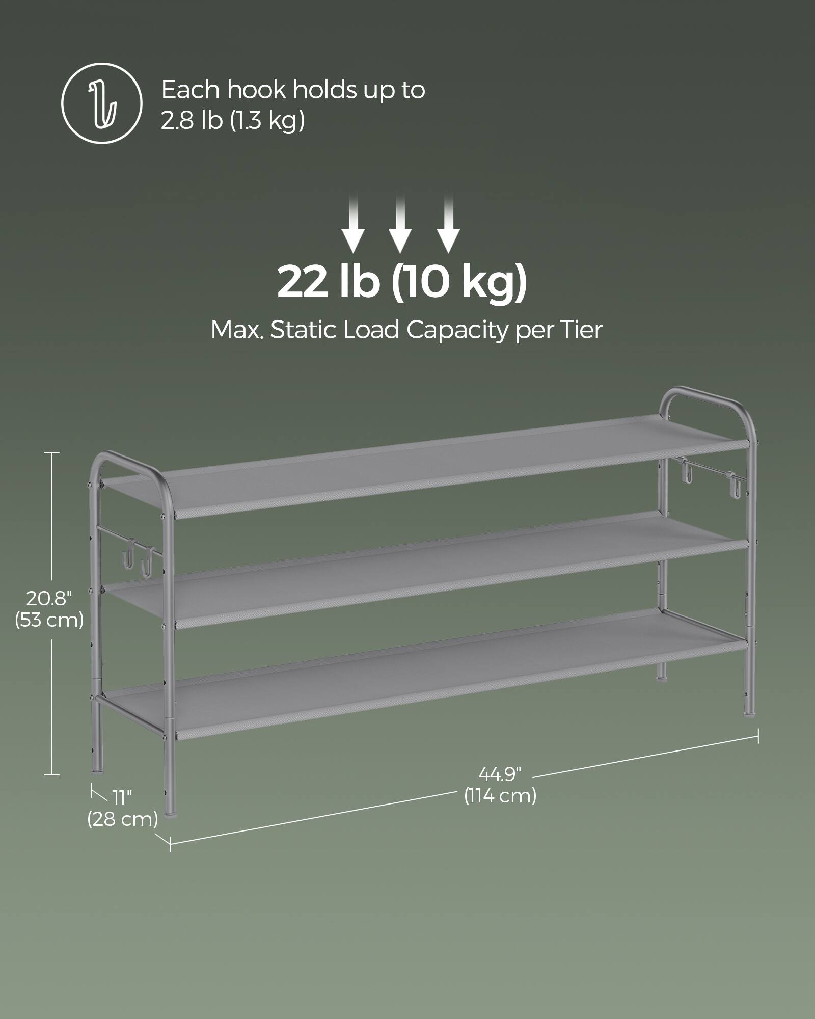 Each hook holds up to 2.8 lb (1.3 kg)  
22 lb (10 kg) Max. Static Load Capacity per Tier  
20.8" (53 cm)  
11" (28 cm)  
44.9" (114 cm)