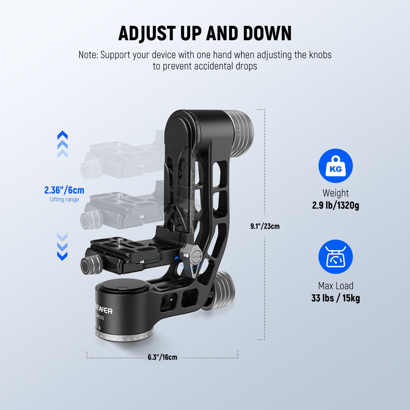 ADJUST UP AND DOWN

Note: Support your device with one hand when adjusting the knobs to prevent accidental drops

- Lifting range: 2.36"/6cm
- Weight: 2.9 lb/1320g
- Max Load: 33 lbs / 15kg
- Height: 9.1"/23cm
- Base: 6.3"/16cm