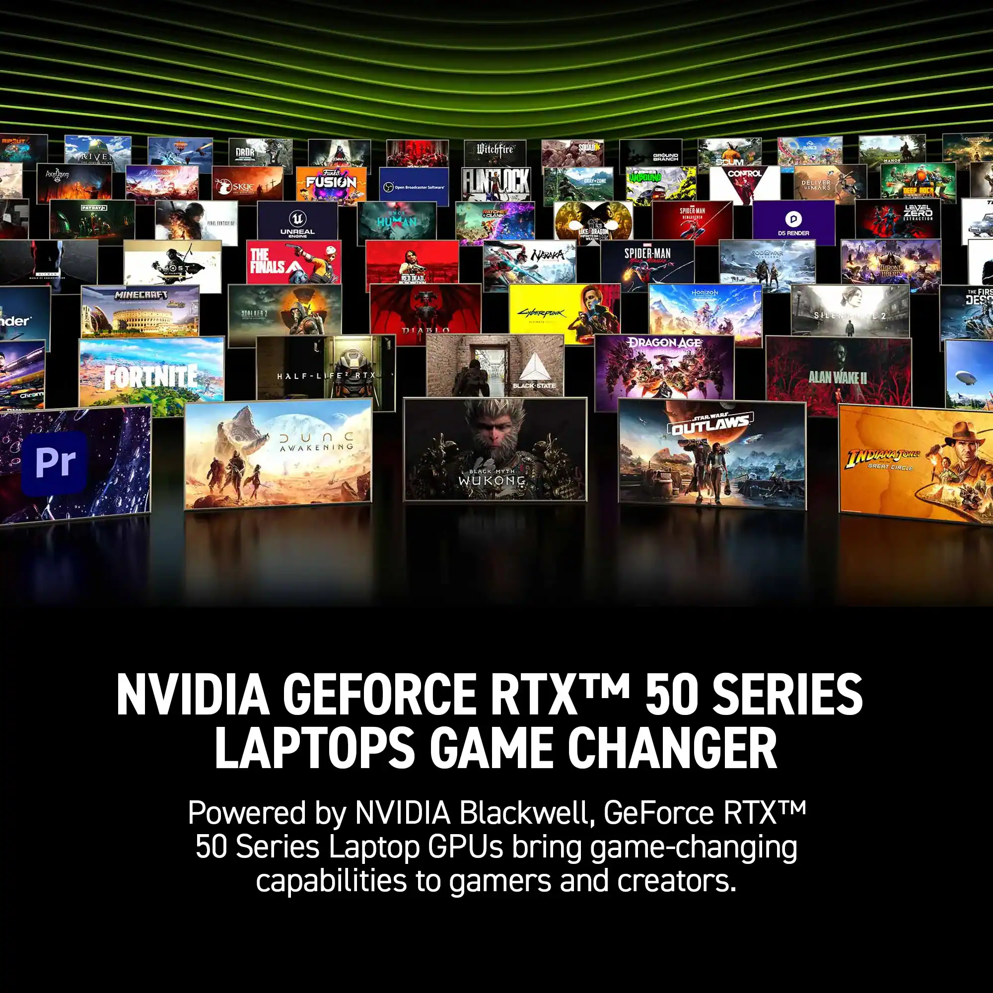 FUSION, HUMAN, UPITIRAL, Bnkfire, LINFLOCK, S, vaa, F, COHFBOL, MLLEES, SERT, P, - E, R, LAAL, 2480, THE FINALS, 5O3A, Nor, SPIDER-MAN, MINECROF, mE, TEADIC, temponn, - DRAGON AGE, DREI, JEES, FORTNITE, WALF, LIFEUATX, Ce, ALAN WANE, I, Pr, UnC, C, AVAKENING, WUKONG, OUTLAWS, IN, NVIDIA GEFORCE RTXTM 50 SERIES LAPTOPS GAME CHANGER, Powered by NVIDIA Blackwell, GeForce RTXTM 50 Series Laptop GPUs bring game-changing capabilities to gamers and creators.