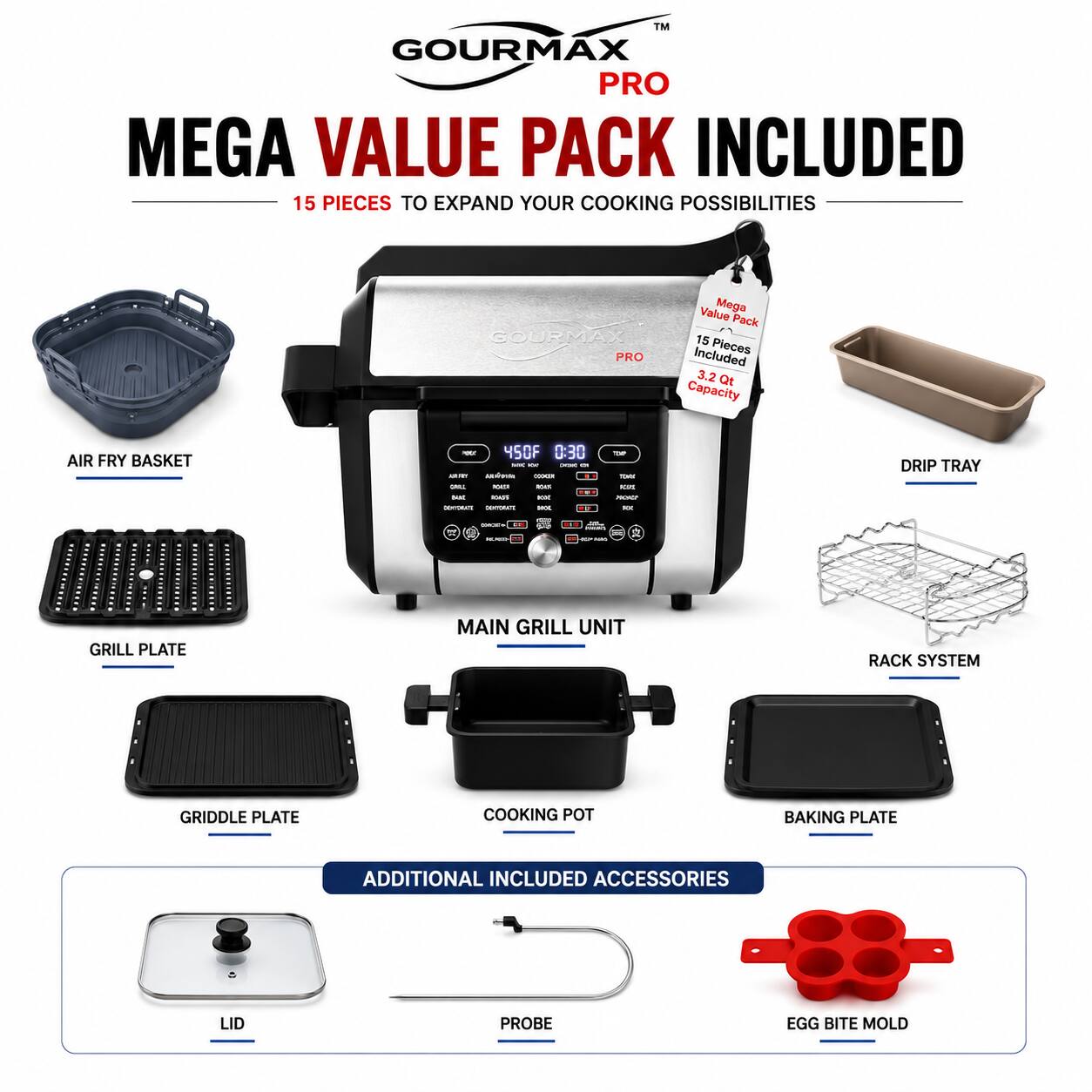 GOURMAX PRO MEGA VALUE PACK INCLUDED  
15 PIECES TO EXPAND YOUR COOKING POSSIBILITIES  

GOURMAX PRO Value Mega Pack  
15 Pieces Included  
3.2 Qt Capacity  

AIR FRY BASKET - 450F  
DRIP TRAY  
GRILL PLATE  
MAIN GRILL UNIT  
RACK SYSTEM  
GRIDDLE PLATE  
COOKING POT  
BAKING PLATE  

ADDITIONAL INCLUDED ACCESSORIES  
LID  
PROBE  
EGG BITE MOLD