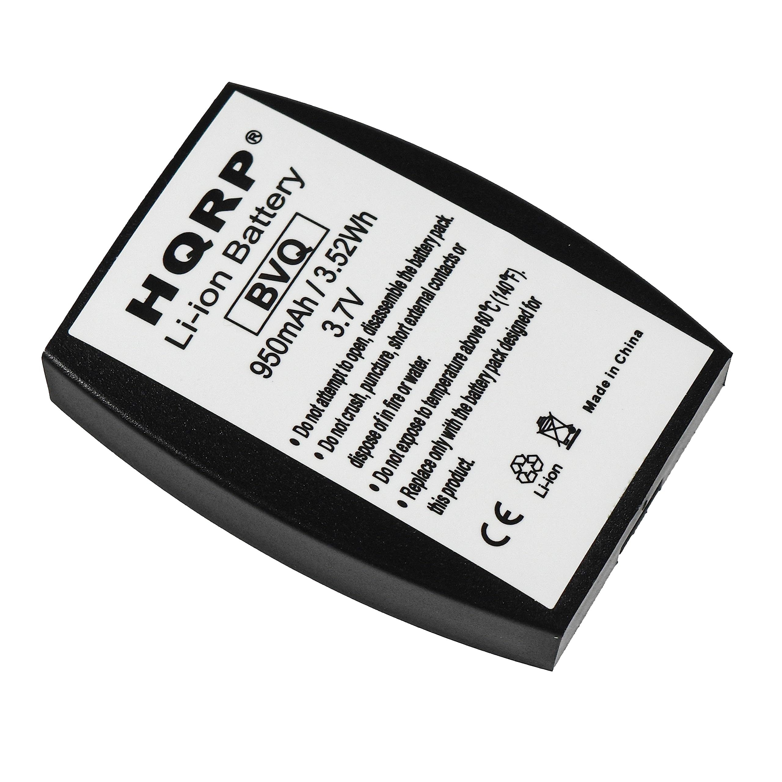 HQRP  
Li-ion Battery  
BVQ  
950mAh / 3.52Wh  
3.7V  

- Do not attempt to disassemble, puncture, crush, expose to fire, or dispose of in water.  
- Do not expose to temperatures above 60°C (140°F).  
- Do not dispose of in fire or attempt to puncture.  
- Do not expose to short external contacts or dispose of in water.  
- Replace only with the battery pack designed for this product.  

Made in China  

CE