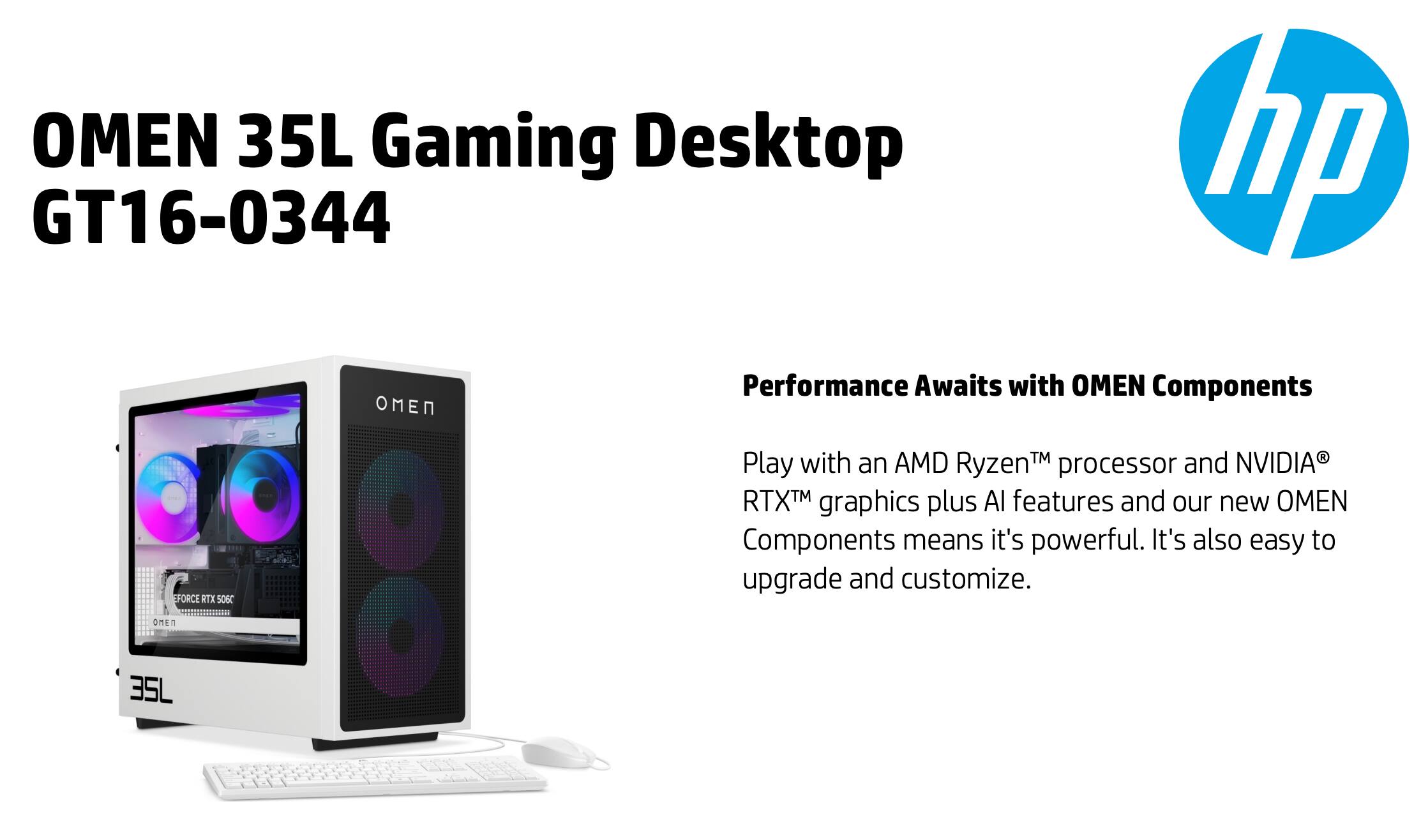 OMEN 35L Gaming Desktop  
GT16-0344  

Performance Awaits with OMEN Components  

Play with an AMD Ryzen™ processor and NVIDIA® RTX™ graphics plus AI features and our new OMEN Components means it's powerful. It's also easy to upgrade and customize.