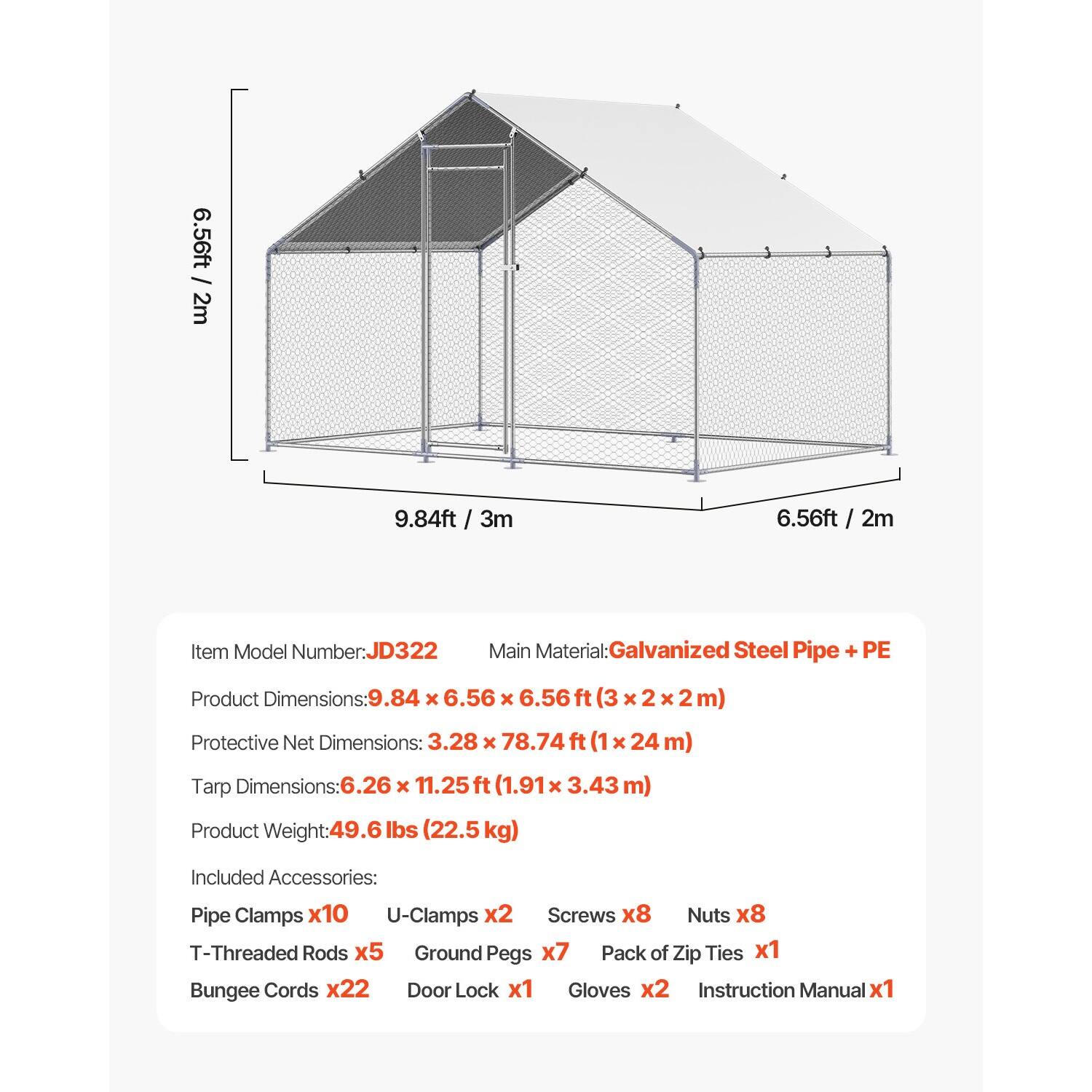 6.56ft / 2m  
9.84ft / 3m  
6.56ft / 2m  

Item Model Number: JD322  
Main Material: Galvanized Steel Pipe + PE  

Product Dimensions: 9.84 x 6.56 x 6.56 ft (3 x 2 x 2 m)  
Protective Net Dimensions: 3.28 x 78.74 ft (1 x 24 m)  
Tarp Dimensions: 6.26 x 11.25 ft (1.91 x 3.43 m)  

Product Weight: 49.6 lbs (22.5 kg)  

Included Accessories:  
- Pipe Clamps x10  
- U-Clamps x2  
- Screws x8  
- Nuts x8  
- T-Threaded Rods x5  
- Ground Pegs x7  
- Pack of Zip Ties x1  
- Bungee Cords x22  
- Door Lock x1  
- Gloves x2  
- Instruction Manual x1