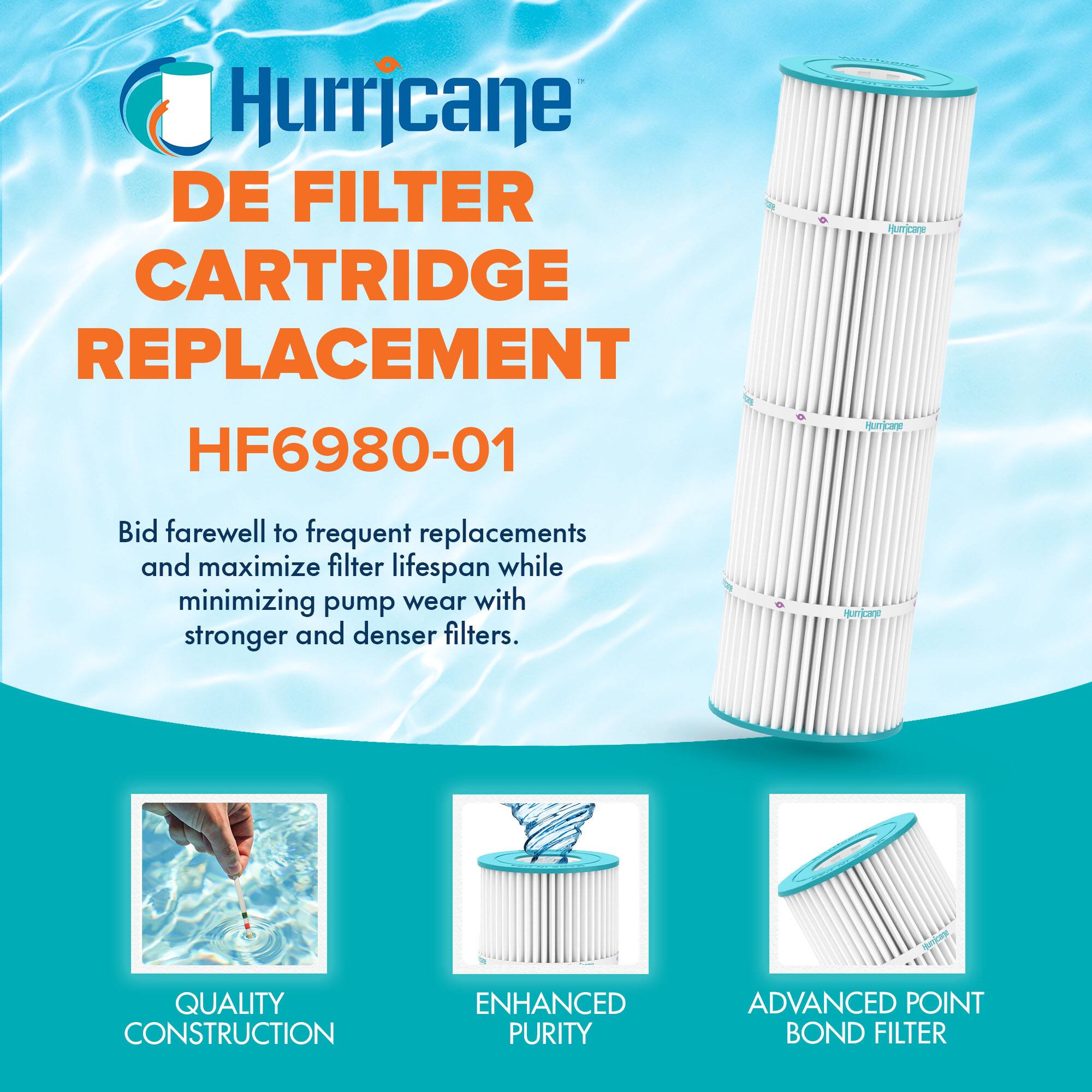 Hurricane DE FILTER CARTRIDGE REPLACEMENT HF6980-01

Bid farewell to frequent replacements and maximize filter lifespan while minimizing pump wear with stronger and denser filters.

QUALITY CONSTRUCTION  
ENHANCED PURITY  
ADVANCED POINT BOND FILTER