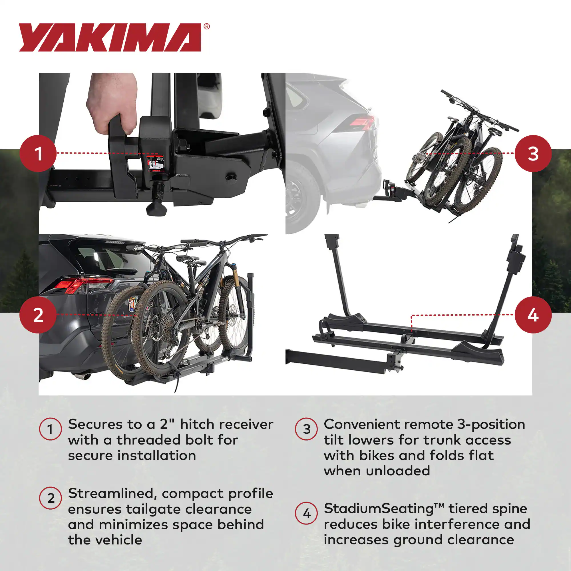 YAKIMA

1. Secures to a 2" hitch receiver with a threaded bolt for secure installation
2. Streamlined, compact profile ensures tailgate clearance and minimizes space behind the vehicle
3. Convenient remote 3-position tilt lowers for trunk access with bikes and folds flat when unloaded
4. StadiumSeating™ tiered spine reduces bike interference and increases ground clearance