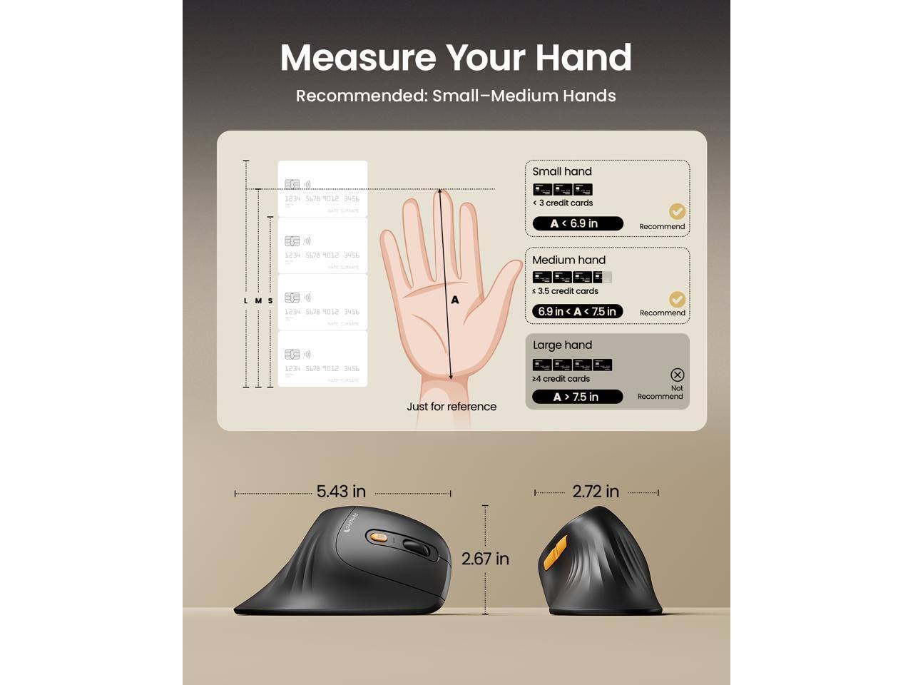 Measure Your Hand  
Recommended: Small-Medium Hands  

Small hand  
< 3 credit cards  
A < 6.9 in  
Recommend  

Medium hand  
< 3.5 credit cards  
6.9 in < A < 7.5 in  
Recommend  

Large hand  
> 4 credit cards  
A > 7.5 in  
Not Recommend  

Just for reference  
5.43 in  
2.72 in  
2.67 in