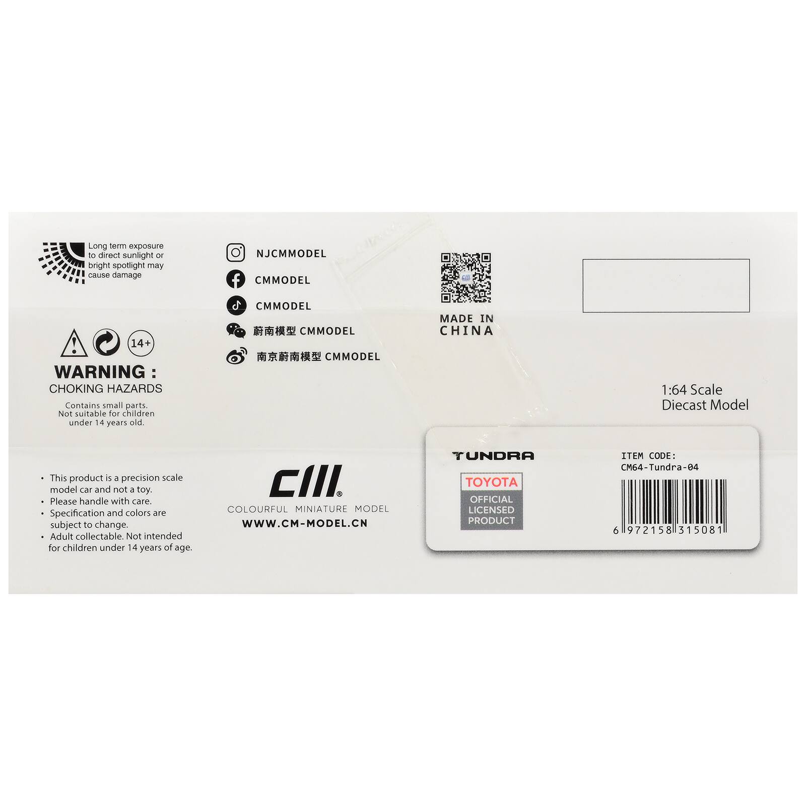 Long term exposure to direct sunlight or bright spotlight may cause damage

NJCMMODEL
CMMODEL
CMMODEL
南京蔚南模型 CMMODEL
南京蔚南模型 CMMODEL

14+ WARNING: CHOKING HAZARDS
Contains small parts. Not suitable for children under 14 years old

MADE IN CHINA

1:64 Scale Diecast Model

This product is a precision scale model car and not a toy. Please handle with care. Specification and colors are subject to change. Adult collectable. Not intended for children under 14 years of age.

CIII COLOURFUL MINIATURE MODEL
www.CM-MODEL.CN

TUNDRA
TOYOTA
OFFICIAL LICENSED PRODUCT
ITEM CODE: CM64-Tundra-e4
6 972158 315081