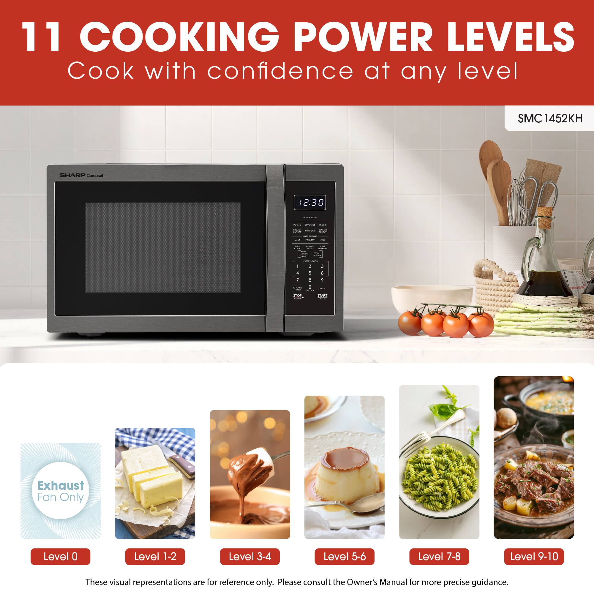 11 COOKING POWER LEVELS  
Cook with confidence at any level  

SMC1452KH SHARP  

Exhaust Fan Only  
Level 0  
Level 1-2  
Level 3-4  
Level 5-6  
Level 7-8  
Level 9-10  

These visual representations are for reference only. Please consult the Owner's Manual for more precise guidance.
