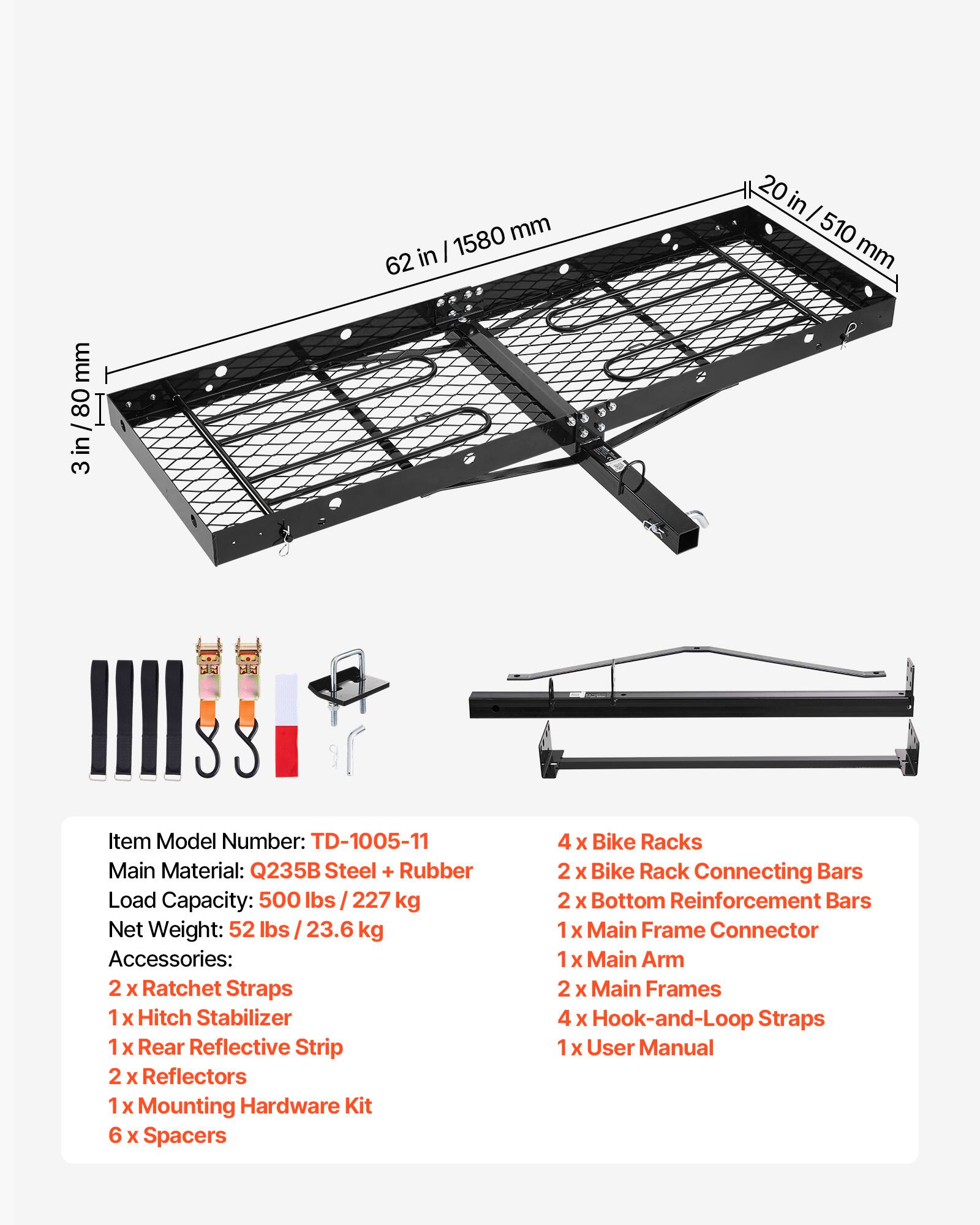 mm 3 in/80mm 80 in 3 1580 mm in | 62 20 in I 510 mm

SS Item Model Number: TD-1005-11
Main Material: Q235B Steel + Rubber
Load Capacity: 500 lbs /227 kg
Net Weight: 52 lbs 23.6 kg

Accessories:
2 x Ratchet Straps
1 x Hitch Stabilizer
1 x Rear Reflective Strip
2 x Reflectors
1 x Mounting Hardware Kit
6 x Spacers
4 x Bike Racks
2 x Bike Rack Connecting Bars
2 x Bottom Reinforcement Bars
1 x Main Frame Connector
1 x Main Arm
2 x Main Frames
4 x Hook-and-Loop Straps
1 x User Manual