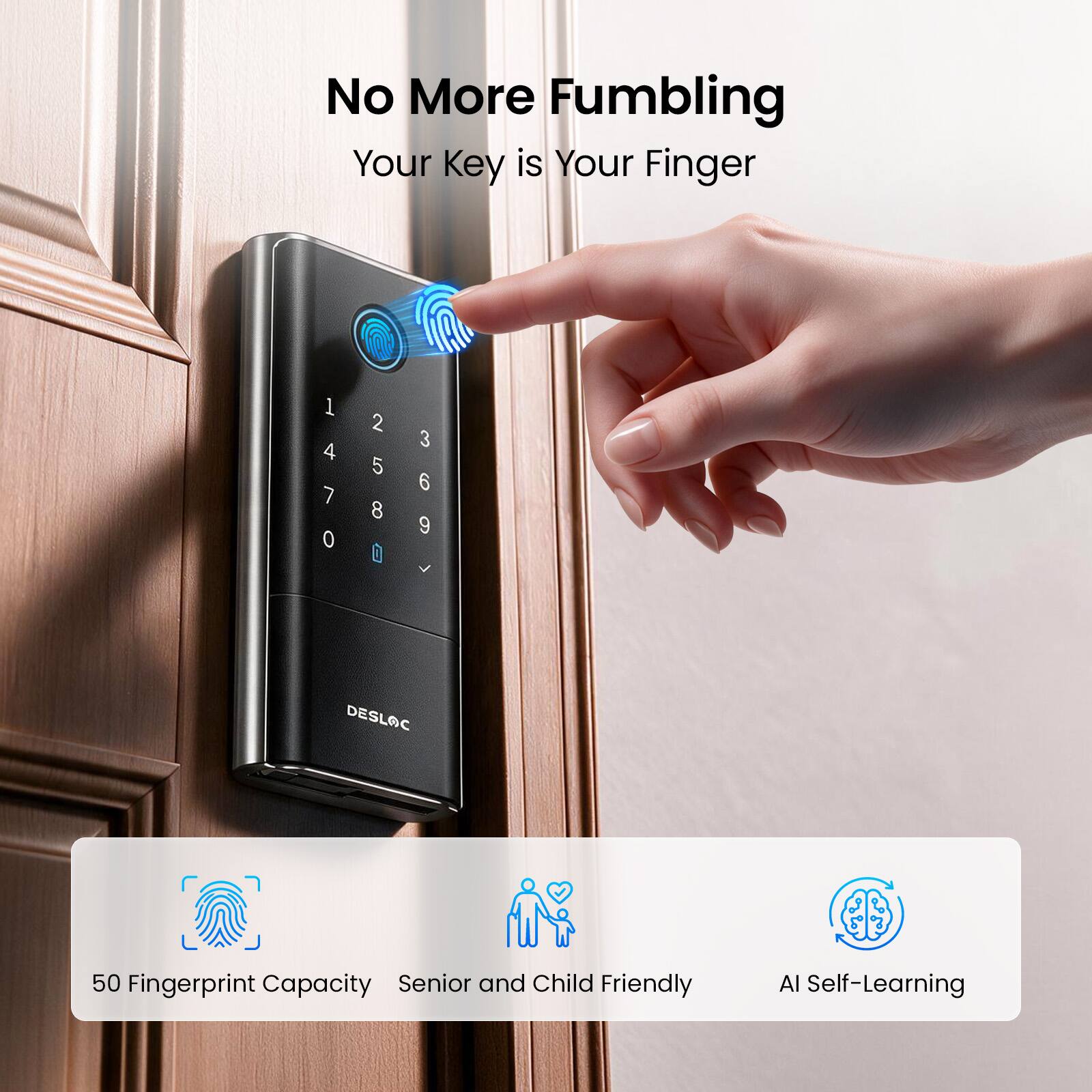 No More Fumbling  
Your Key is Your Finger

1 2 3 4 5 6 7 8 9 0 0 DESLOC

50 Fingerprint Capacity  
Senior and Child Friendly  
AI Self-Learning