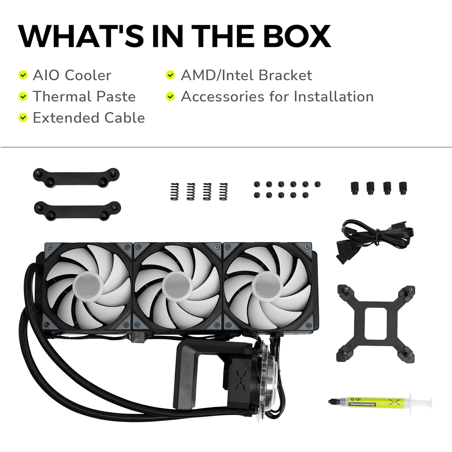 WHAT'S IN THE BOX

- AIO Cooler
- Thermal Paste
- Extended Cable
- AMD/Intel Bracket
- Accessories for Installation