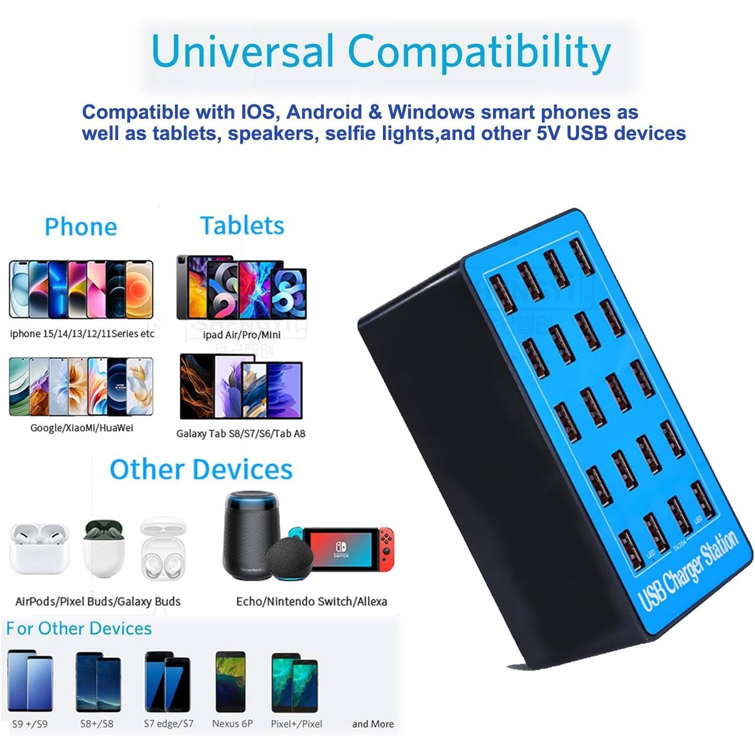 Universal Compatibility

Compatible with IOS, Android & Windows smart phones as well as tablets, speakers, selfie lights, and other 5V USB devices

Phone
Tablets
Other Devices
For Other Devices

iPhone 15/14/13/12/11 Series etc
iPad Air/Pro/Mini
Google/Xiaomi/Huawei
Galaxy Tab S8/S7/$6/Tab A8
AirPods/Pixel Buds/Galaxy Buds
Echo/Nintendo Switch/Alexa
S9 +/S9
S8 +/S8
S7 edge/S7
Nexus 6P
Pixel+/Pixel
and More