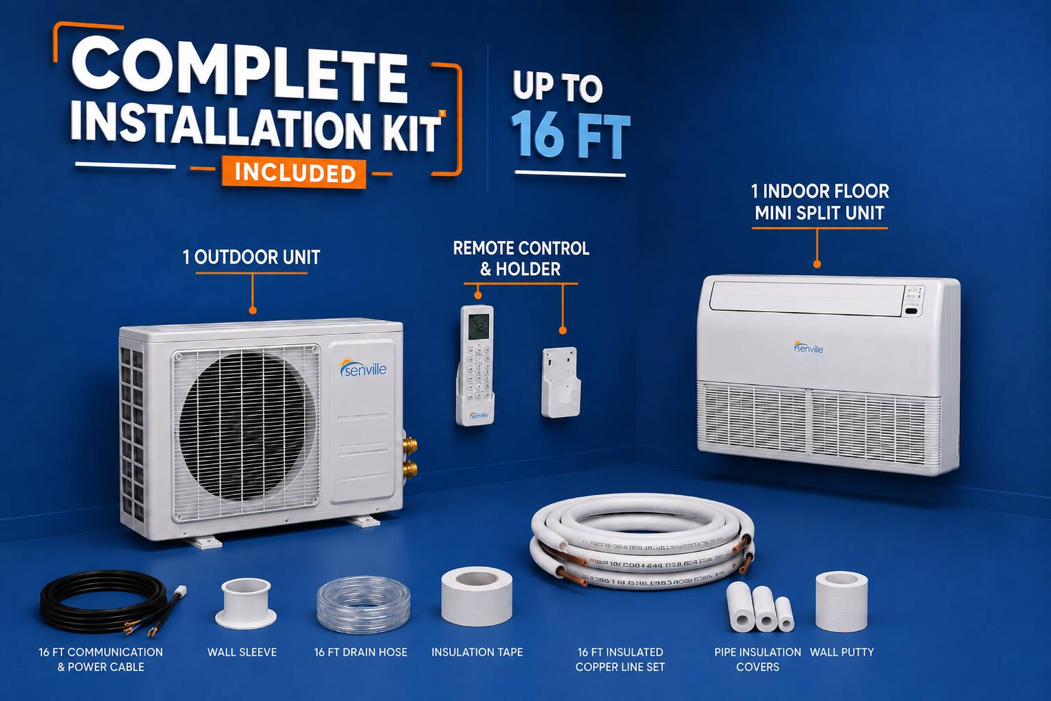 COMPLETE UP TO INSTALLATION KIT 16 FT INCLUDED  
1 INDOOR FLOOR MINI SPLIT UNIT  
1 OUTDOOR UNIT  
REMOTE CONTROL & HOLDER  

- senville serville  
- Cde Ts iN O nAsto AUEA AE  
- mutana I  
- aBC EMLA 4 4aI  
- D B  
- a RCOU nen S IRL ED s  
- 16 FT COMMUNICATION & POWER CABLE  
- WALL SLEEVE  
- 16 FT DRAIN HOSE  
- INSULATION TAPE  
- 16 FT INSULATED COPPER LINE SET  
- PIPE INSULATION  
- WALL PUTTY COVERS