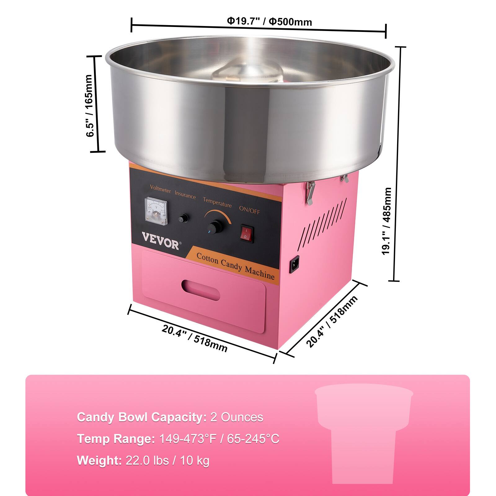 19.7" / 500mm  
6.5" / 165mm  
20.4" / 518mm  
20.4" / 518mm  
19.1" / 485mm  

Cotton Candy Machine  
Voltmeter Insurance Temperature ON/OFF  
VEVOR  

Candy Bowl Capacity: 2 Ounces  
Temp Range: 149-473°F / 65-245°C  
Weight: 22.0 lbs / 10 kg