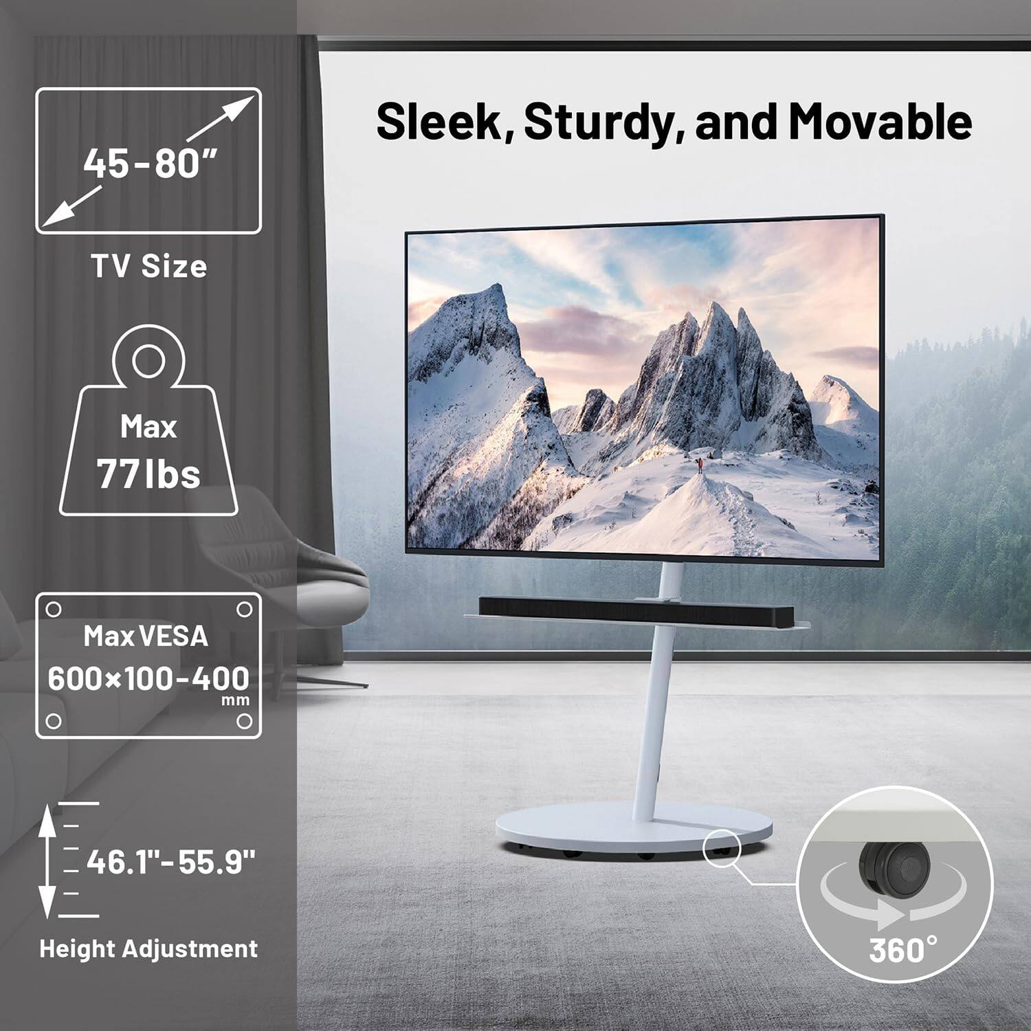 45-80" Sleek, Sturdy, and Movable  
TV Size  
Max 77 lbs  
Max VESA 600x100-400 mm  
Height Adjustment 46.1"-55.9"  
360°