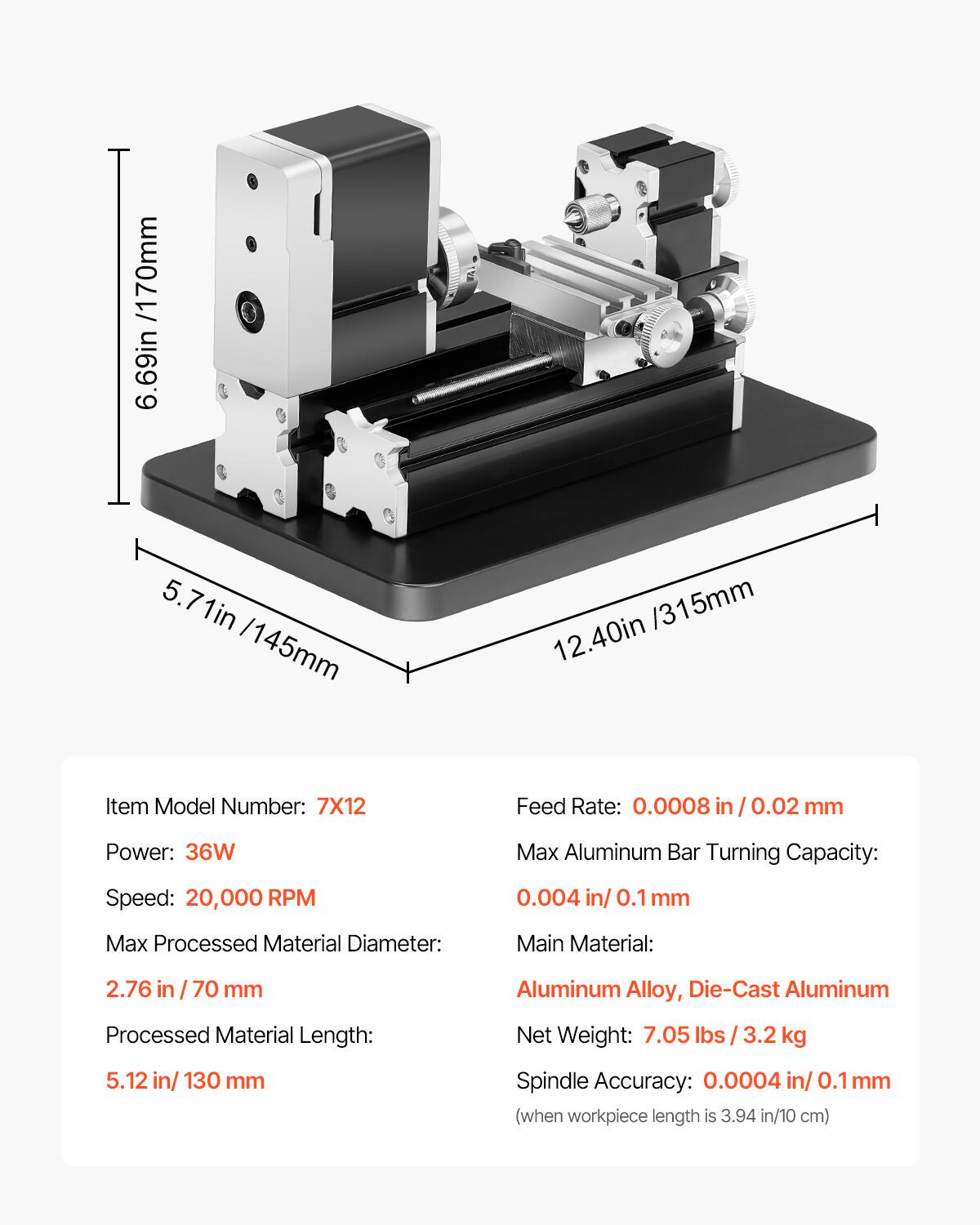 /170mm 6.69in 5.71in /145mm 12.40in/315mm /315mm 12.40in

Item Model Number: 7X12

Feed Rate: 0.0008 in / 0.02 mm

Power: 36W

Max Aluminum Bar Turning Capacity: 0.004 in / 0.1 mm

Max Processed Material Diameter: 2.76 in / 70 mm

Main Material: Aluminum Alloy, Die-Cast Aluminum

Processed Material Length: 5.12 in / 130 mm

Net Weight: 7.05 lbs / 3.2 kg

Spindle Accuracy: 0.0004 in / 0.1 mm (when workpiece length is 3.94 in / 10 cm)