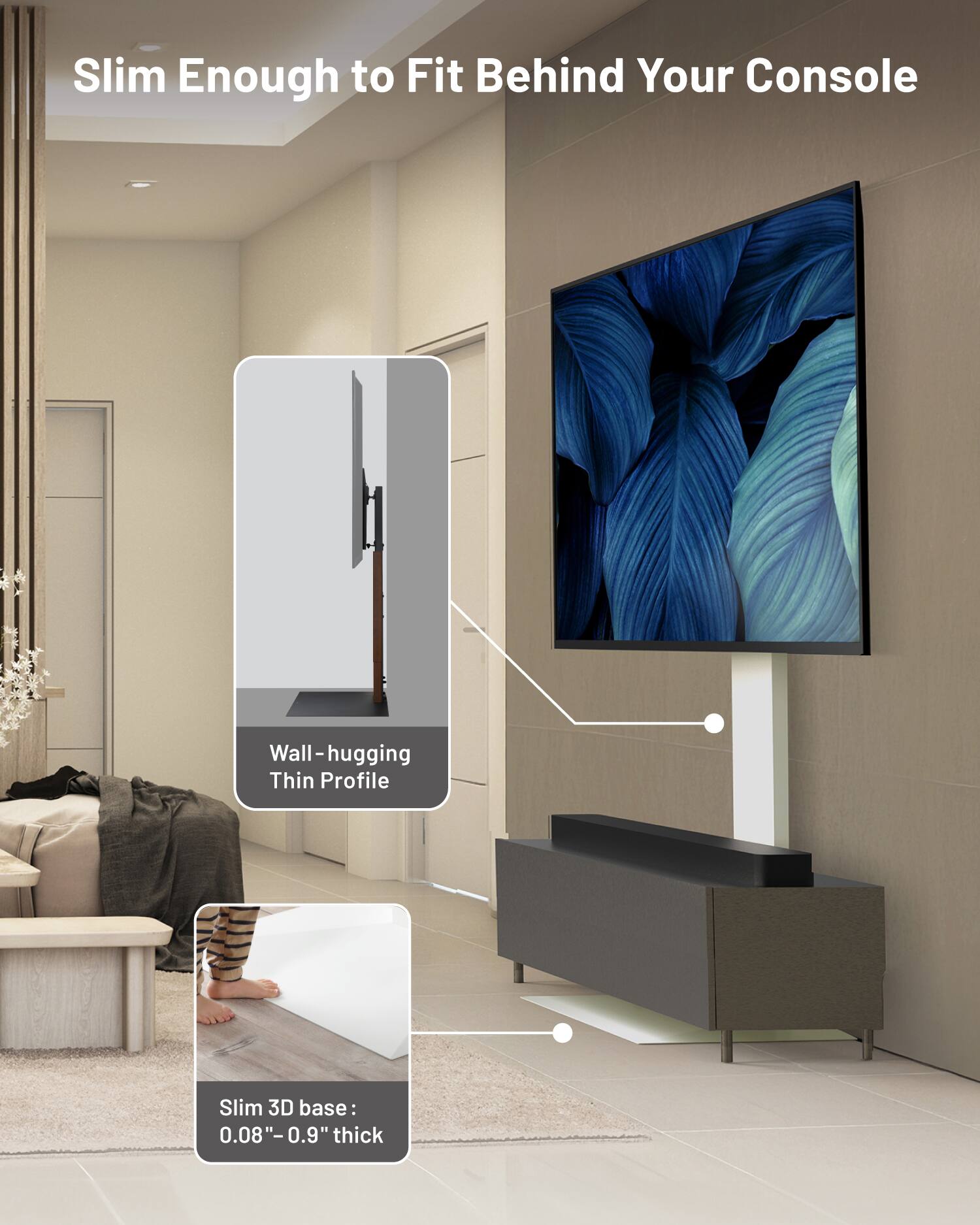 Slim Enough to Fit Behind Your Console

Wall-hugging Thin Profile

Slim 3D base: 0.08" - 0.9" thick