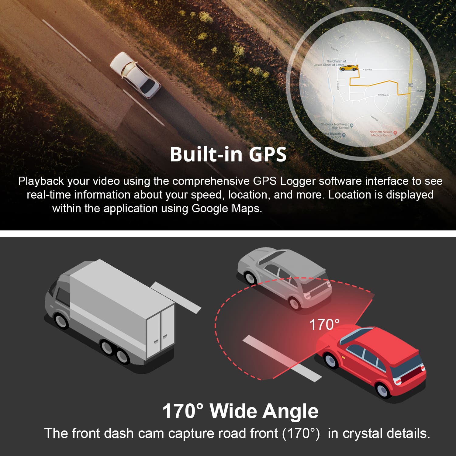 Built-in GPS
Playback your video using the comprehensive GPS Logger software interface to see real-time information about your speed, location, and more. Location is displayed within the application using Google Maps.
170° Wide Angle
The front dash cam captures road front (170°) in crystal details.