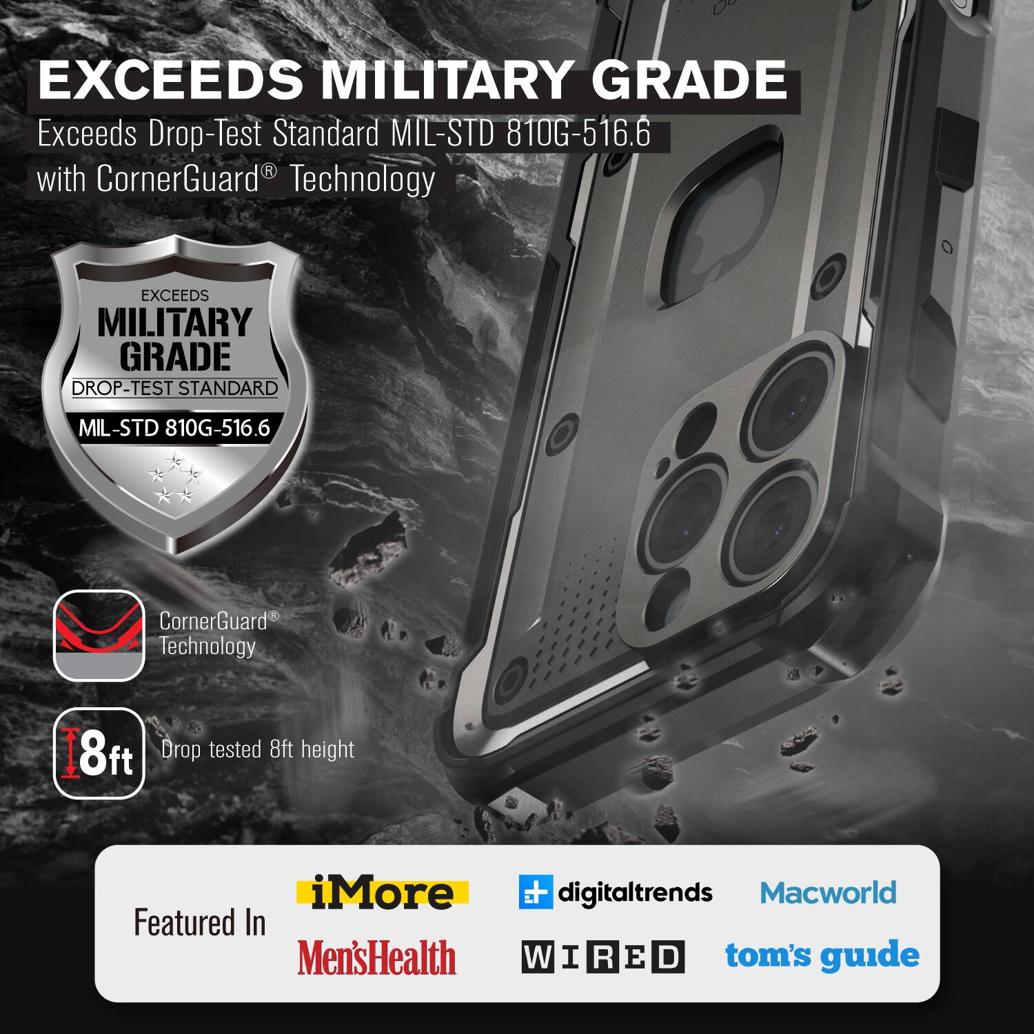 EXCEEDS MILITARY GRADE Exceeds Drop-Test Standard MIL-STD 810G-516.6 with CornerGuard Technology

EXCEEDS MILITARY GRADE DROP-TEST STANDARD MIL-STD 810G-516.6

CornerGuard Technology

8ft Drop tested

iMore Featured In Men'sHealth  digitaltrends Macworld W I R E D tom's guide