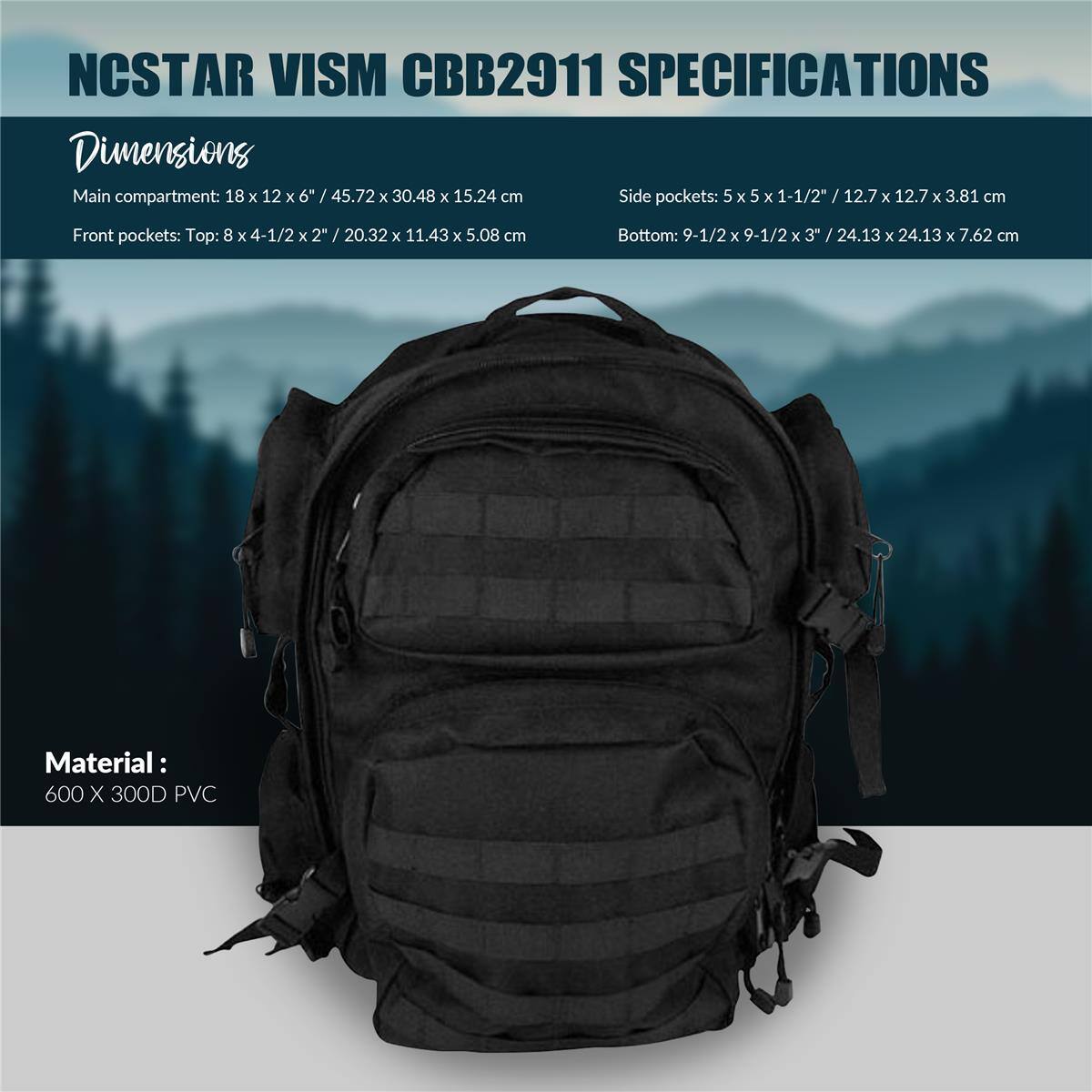 NCSTAR VISM CBB2911 SPECIFICATIONS

Dimensions
Main compartment: 18 x 12 x 6" / 45.72 x 30.48 x 15.24 cm
Side pockets: 5 x 5 x 1-1/2" / 12.7 x 12.7 x 3.81 cm
Front pockets: Top: 8 x 4-1/2 x 2" / 20.32 x 11.43 x 5.08 cm
Bottom: 9-1/2 x 9-1/2 x 3" / 24.13 x 24.13 x 7.62 cm

Material: 600 X 300D PVC