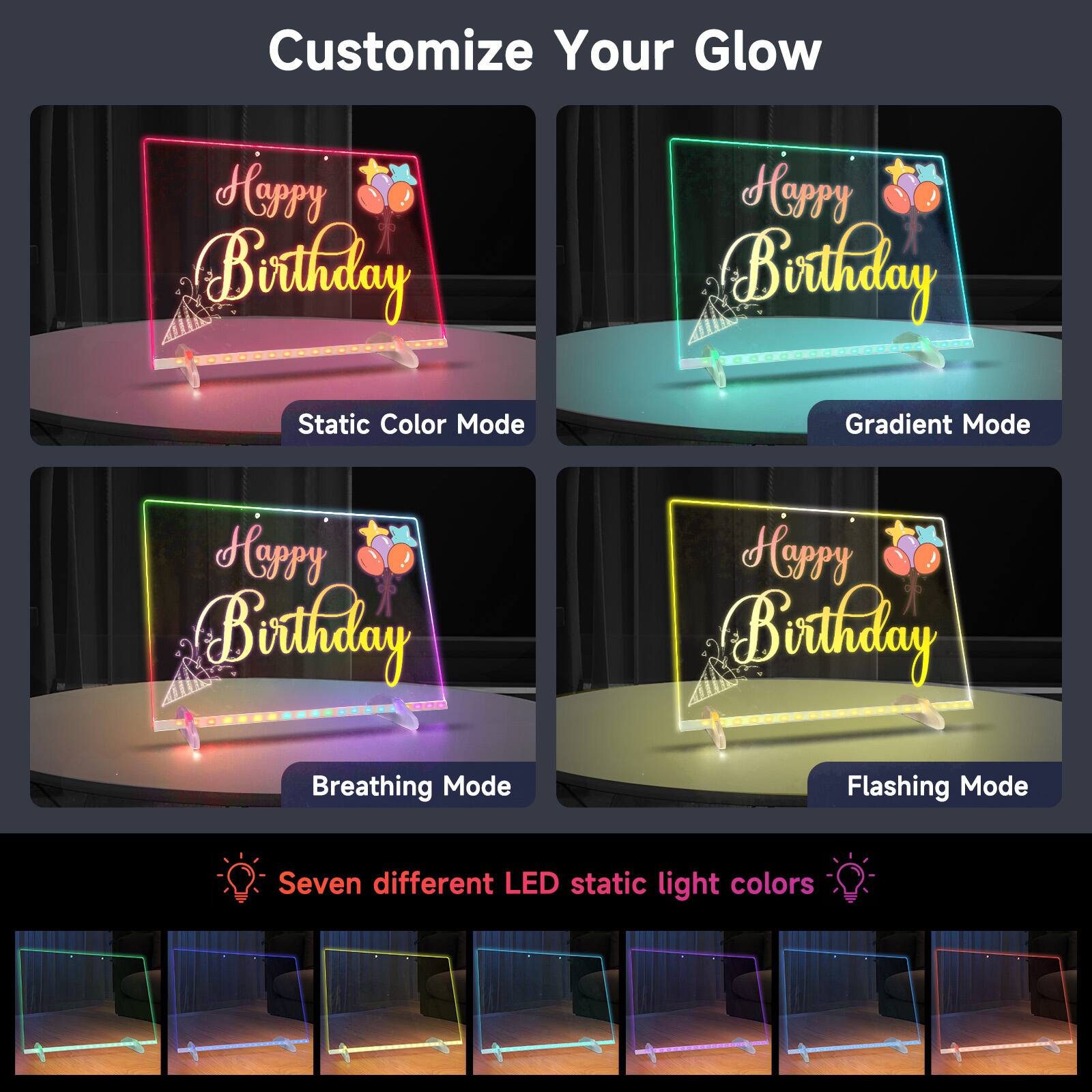 Customize Your Glow

Happy Birthday

Static Color Mode
Gradient Mode
Breathing Mode
Flashing Mode

Seven different LED static light colors
