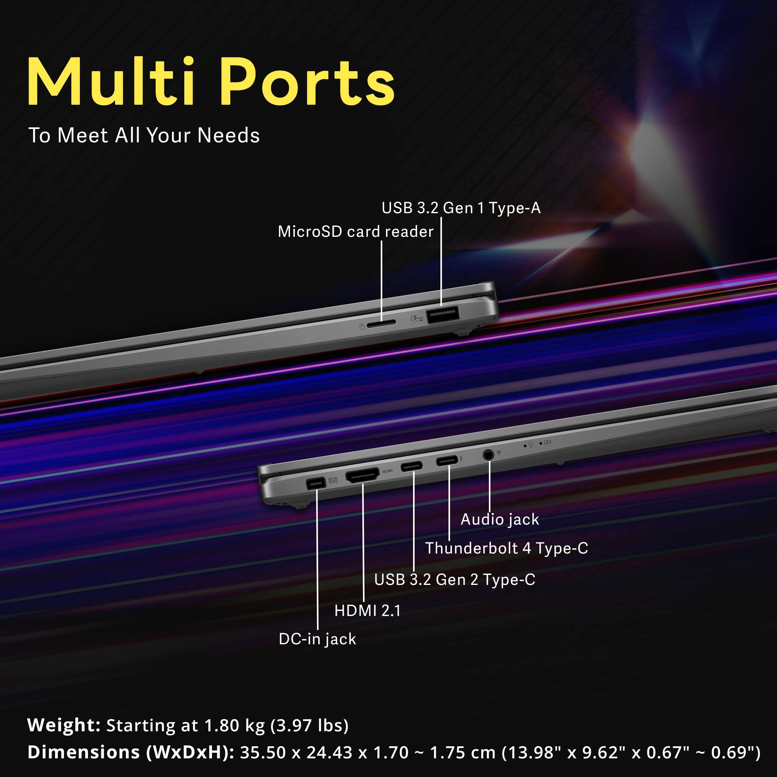 Multi Ports To Meet All Your Needs

USB 3.2 Gen 1 Type-A MicroSD card reader
Audio jack Thunderbolt 4 Type-C USB 3.2 Gen 2 Type-C
HDMI 2.1
DC-in jack

Weight: Starting at 1.80 kg (3.97 lbs)
Dimensions (WxDxH): 35.50 x 24.43 x 1.70 - 1.75 cm (13.98" x 9.62" x 0.67" - 0.69")
