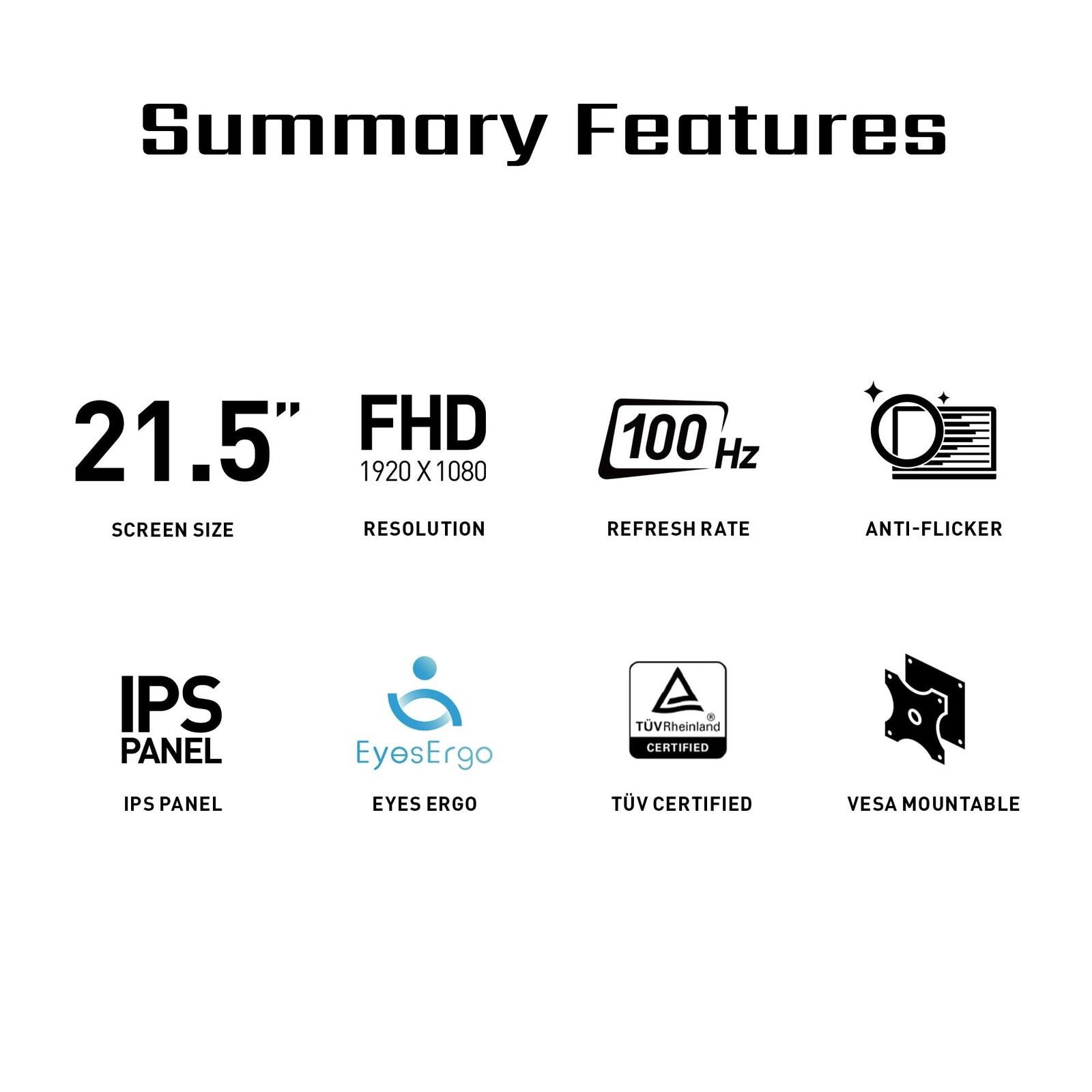 Summary Features

- 21.5" SCREEN SIZE
- FHD 1920 X 1080 RESOLUTION
- 100 Hz REFRESH RATE
- ANTI-FLICKER
- IPS PANEL
- EyesErgo EYES ERGO
- TÜV Rheinland CERTIFIED
- VESA MOUNTABLE