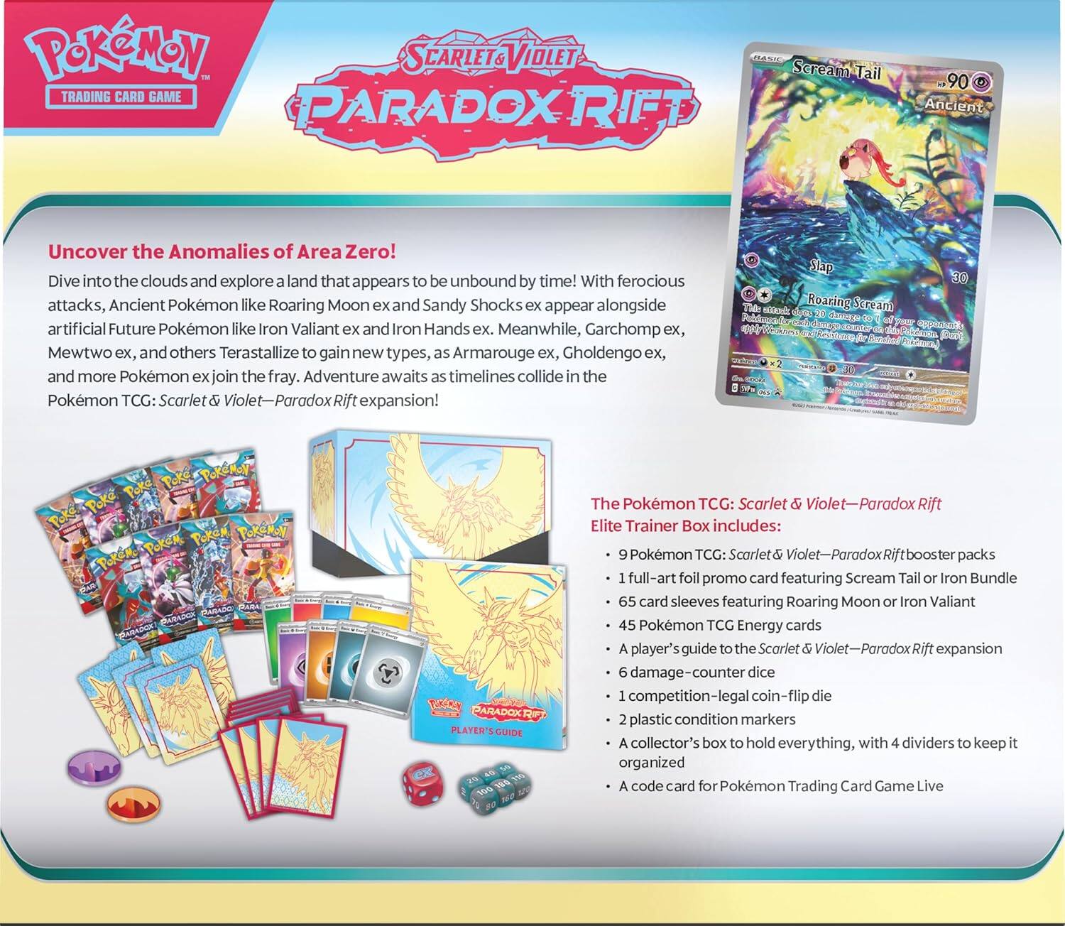 **Pokémon Trading Card Game: Scarlet & Violet - Paradox Rift**

**Uncover the Anomalies of Area Zero!**

Dive into the clouds and explore a land that appears to be unbound by time! With ferocious attacks, Ancient Pokémon like Roaring Moon ex and Sandy Shocks ex appear alongside artificial Future Pokémon like Iron Valiant ex and Iron Hands ex. Meanwhile, Garchomp ex, Mewtwo ex, and others Terastallize to gain new types, as Armarouge ex, Gholdengo ex, and more Pokémon ex join the fray. Adventure awaits as timelines collide in the Pokémon TCG: Scarlet & Violet - Paradox Rift expansion!

**Scream Tail**
- 90 HP
- Ancient
- Slap 30
- Roaring Scream 30

**The Pokémon TCG: Scarlet & Violet - Paradox Rift Elite Trainer Box Includes:**
- 9 Pokémon TCG: Scarlet & Violet - Paradox Rift booster packs
- 1 full-art foil promo card featuring Scream Tail or Iron Bundle
- 65 card sleeves featuring Roaring Moon or Iron Valiant
- 45 Pokémon TCG Energy cards
- A player's guide to the Scarlet &