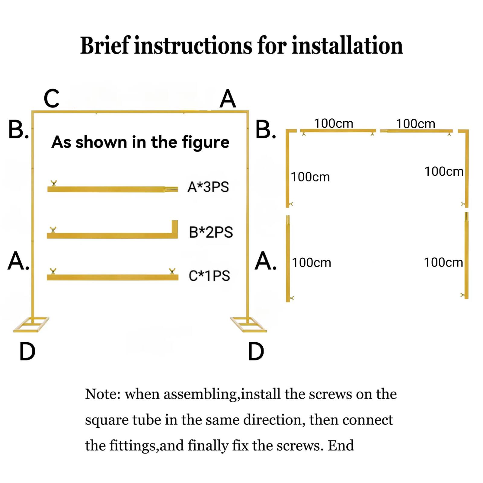 Brief instructions for installation

As shown in the figure

A. 100cm 100cm  
B. 100cm 100cm  
C. 100cm 100cm  
D. 100cm 100cm  

A*3PS  
B*2PS  
C*1PS  

Note: when assembling, install the screws on the square tube in the same direction, then connect the fittings, and finally fix the screws. End