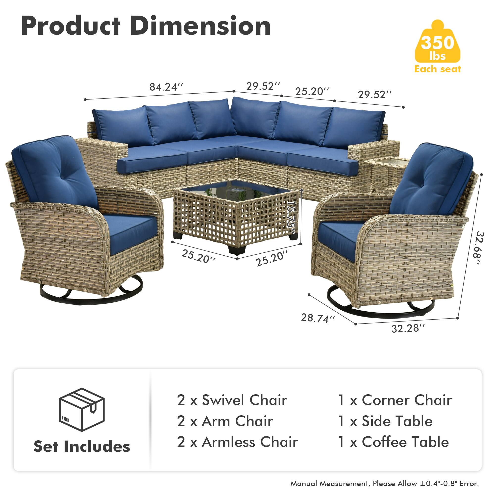 Product Dimension  
350 lbs Each seat  
84.24" 29.52" 25.20" 29.52" 25.20" 15.75" 25.20" 32.68" 28.74" 32.28"  

Set Includes  
2 x Swivel Chair  
2 x Arm Chair  
2 x Armless Chair  
1 x Corner Chair  
1 x Side Table  
1 x Coffee Table  

Manual Measurement, Please Allow 0.4"-0.8" Error.