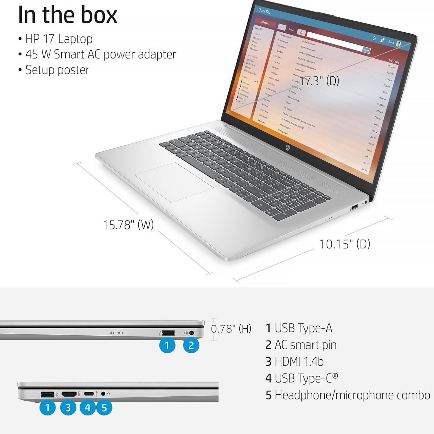 In the box

- HP 17 Laptop
- 45 W Smart AC power adapter
- Setup poster

17.3" (D)  
15.78" (W)  
10.15" (D)  
0.78" (H)

1 USB Type-A  
2 AC smart pin  
3 HDMI 1.4b  
4 USB Type-C  
5 Headphone/microphone combo