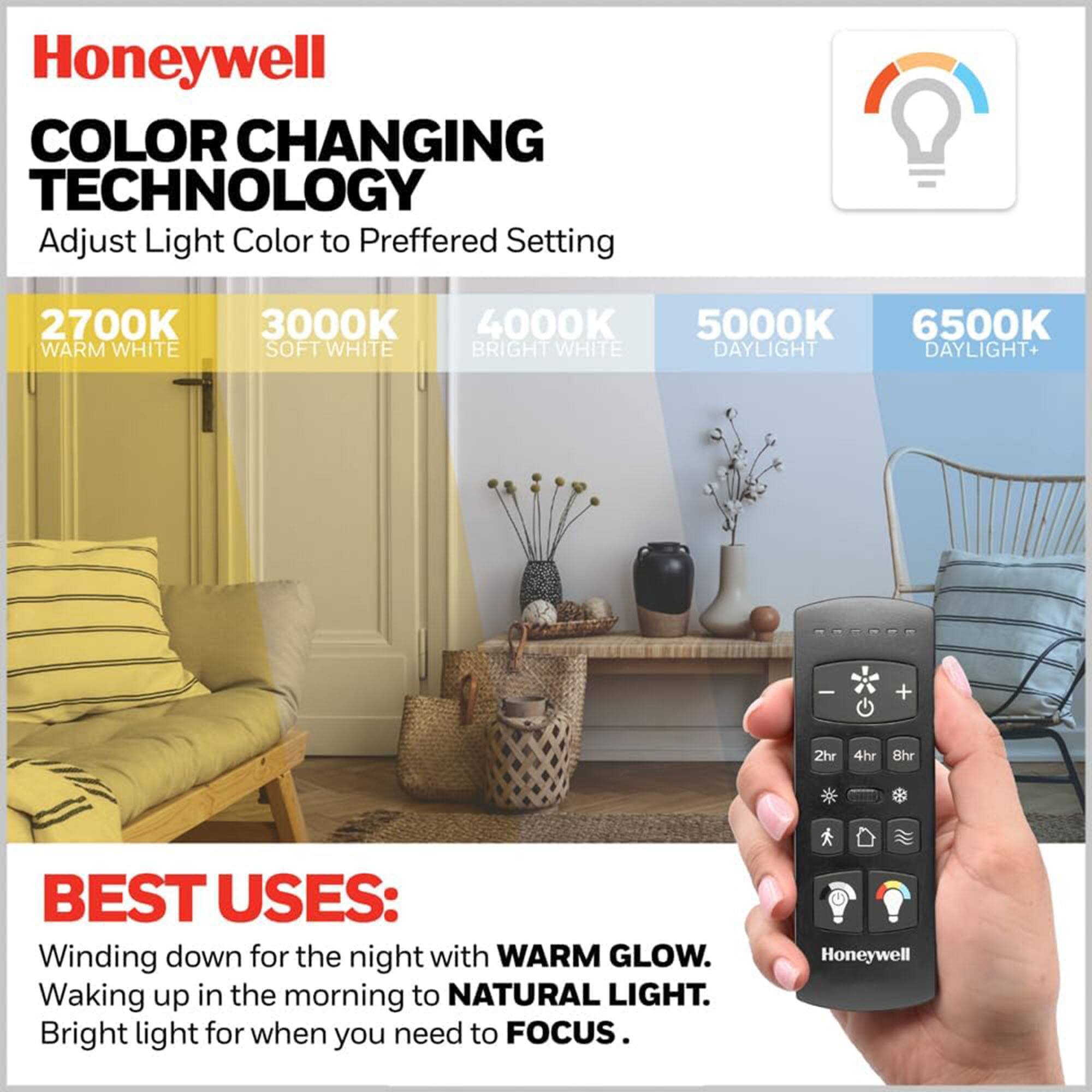 Honeywell  
COLOR CHANGING TECHNOLOGY  
Adjust Light Color to Preferred Setting  

2700K WARM WHITE  
3000K SOFT WHITE  
4000K BRIGHT WHITE  
5000K DAYLIGHT  
6500K DAYLIGHT+  

BEST USES:  
Winding down for the night with WARM GLOW.  
Waking up in the morning to NATURAL LIGHT.  
Bright light for when you need to FOCUS.
